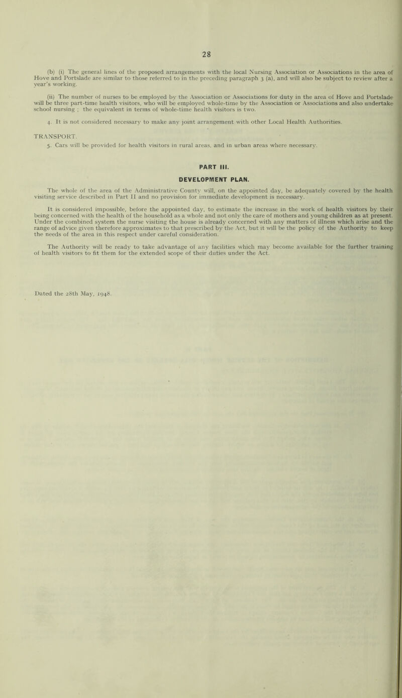 (b) (i) The general lines of the proposed arrangements with the local Nursing Association or Associations in the area of Hove and Portsladc are similar to those referred to in the preceding paragraph 3 (a), and will also be subject to review after a year’s working. (ii) The number of nurses to be employed by the Association or Associations for duty in the area of Hove and Portslade will be three part-time health visitors, who will be employed whole-time by the Association or Associations and also undertake school nursing ; the equivalent in terms of whole-time health visitors is two. 4. It is not considered necessary to make any joint arrangement with other Local Health Authorities. TRANSPORT. 5. Cars will be provided for health visitors in rural areas, and in urban areas where necessary. PART III. DEVELOPMENT PLAN. The whole of the area of the Administrative County will, on the appointed day, be adequately covered by the health visiting service described in Part H and no provision for immediate development is necessary. It is considered impossible, before the appointed day, to estimate the increase in the work of health visitors by their being concerned with the health of the household as a whole and not only the care of mothers and young children as at present Under the combined system the nurse visiting the house is already concerned with any matters of illness which arise and the range of advice given therefore approximates to that prescribed by the Act, but it will be the policy of the .\uthority to keep the needs of the area in this respect under careful consideration. The Authority will be ready to take advantage of any facilities which maj' become available for the further training of health visitors to fit them for the extended scope of their duties under the Act.