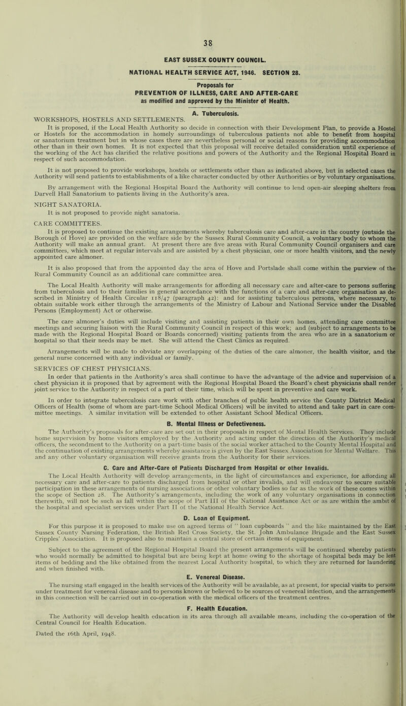 EAST SUSSEX COUNTY COUNCIL. NATIONAL HEALTH SERVICE ACT, 1946. SECTION 28. Proposals for PREVENTION OF ILLNESS, CARE AND AFTER-CARE as modified and approved by the Minister of Health. A. Tuberculosis. WORKSHOPS, HOSTELS AND SETTLEMENTS. It is proposed, if the Local Health Authority so decide in connection with their Development Plan, to provide a Hostel or Hostels for the accommodation in homely surroundings of tuberculous patients not able to benefit from hospital or sanatorium treatment but in whose cases there are nevertheless personal or social reasons for providing accommodation other than in their own homes. It is not expected that this proposal will receive detailed consideration until experience of the working of the Act has clarified the relative positions and powers of the Authority and the Regional HospitM Board in respect of such accommodation. It is not proposed to provide workshops, hostels or settlements other than as indicated above, but in selected cases the Authority will send patients to establishments of a like character conducted by other Authorities or by voluntary organisations. By arrangement with the Regional Hospital Board the Authority will continue to lend open-air sleeping shelters from Darvell Hall Sanatorium to patients living in the Authority’s area. NIGHT SANATORIA. It is not proposed to provide night sanatoria. CARE COMMITTEES. It is proposed to continue the existing arrangements whereby tuberculosis care and after-care in the county (outside the Borough of Hove) are provided on the welfare side by the Sussex Rural Community Council, a voluntary body to whom the Authority will make an annual grant. At present there are five areas with Rural Community Council organisers and care committees, which meet at regular intervals and are assisted by a chest physician, one or more health visitors, and the newly appointed care almoner. It is also proposed that from the appointed day the area of Hove and Portslade shall come within the purview of the Rural Community Council as an additional care committee area. The Local Health Authority will make arrangements for affording all necessary care and after-care to persons suffering from tuberculosis and to their families in general accordance with the functions of a care and after-care organisation as de- scribed in Ministry of Health Circular 118/47 (paragraph 42): and for assisting tuberculous persons, where necessary, to obtain suitable work either through the arrangements of the Ministry of Labour and National Service under the Disabled Persons (Employment) Act or otherwise. The care almoner’s duties will include visiting and assisting patients in their own homes, attending care committee meetings and securing liaison with the Rural Community Council in respect of this work; and (subject to arrangements to be made with the Regional Hospital Board or Boards concerned) visiting patients from the area who are in a sanatorium or hospital so that their needs may be met. She will attend the Chest Clinics as required. Arrangements will be made to obviate any overlapping of the duties of the care almoner, the health visitor, and the general nurse concerned with any individual or family. SERVICES OF CHEST PHYSICIANS. In order that patients in the Authority’s area shall continue to have the advantage of the advice and supervision of a chest physician it is proposed that by agreement with the Regional Hospital Board the Board’s chest physicians shall render joint service to the Authority in respect of a part of their time, which will be spent in preventive and care work. In order to integrate tuberculosis care work with other branches of public health service the County District Medical Officers of Health (some of whom are part-time School Medical Officers) will be invited to attend and take part in care com- mittee meetings. A similar invitation will be extended to other Assistant School Medical Officers. B. Mental Illness or Defectiveness. The .Authority’s proposals for after-care are set out in their proposals in respect of Mental Health Services. They include home supervision by home visitors employed by the .Authority and acting under the direction of the Authority’s medical officers, the secondment to the .Authority on a part-time basis of the social worker attached to the County Mental Hospital and the continuation of existing arrangements whereby assistance is given by the East Sussex .Association for Mental Welfare. This and any other voluntary organisation will receive grants from the Authority for their services. C. Care and After-Care of Patients Discharged from Hospital or other Invalids. The Local Health Authority will develop arrangements, in the light of circumstances and experience, for affording all necessary care and after-care to patients discharged from hospital or other invalids, and will endeavour to secure suitable participation in these arrangements of nursing associations or other voluntary bodies so far as the work of these comes within the scope of Section 28. The Authority’s arrangements, including the work of any voluntary organisations in connection therewith, will not be such as fall within the scope of Part III of the National Assistance Act or as are within the ambit of the hospital and specialist services under Part II of the National Health Service Act. D. Loan of Equipment. For this purpose it is proposed to make use on agreed terms of “ loan cupboards ” and the like maintained by the East Sussex County Nursing Federation, the British Red Cross Society, the St. John Ambulance Brigade and the East Sussex Cripples’ .Association. It is proposed also to maintain a central store of certain items of equipment. Subject to the agreement of the Regional Hospital Board the present arrangements will be continued whereby patients who would normally be admitted to hospital but are being kept at home owing to the shortage of hospital beds may be lent items of bedding and the like obtained from the nearest Local .Authority hospital, to which they are returned for laundering and when finished with. E. Venereal Disease. The nursing staff engaged in the health services of the Authority will be available, as at present, for special visits to persons under treatment for venereal disease and to persons known or believed to be sources of venereal infection, and the arrangements in this connection will be carried out in co-operation with the medical officers of the treatment centres. F. Health Education. The Authority will develop health education in its area through all available means, including the co-operation of the Central Council for Health Education. Dated the i6th .April, 1948. 3