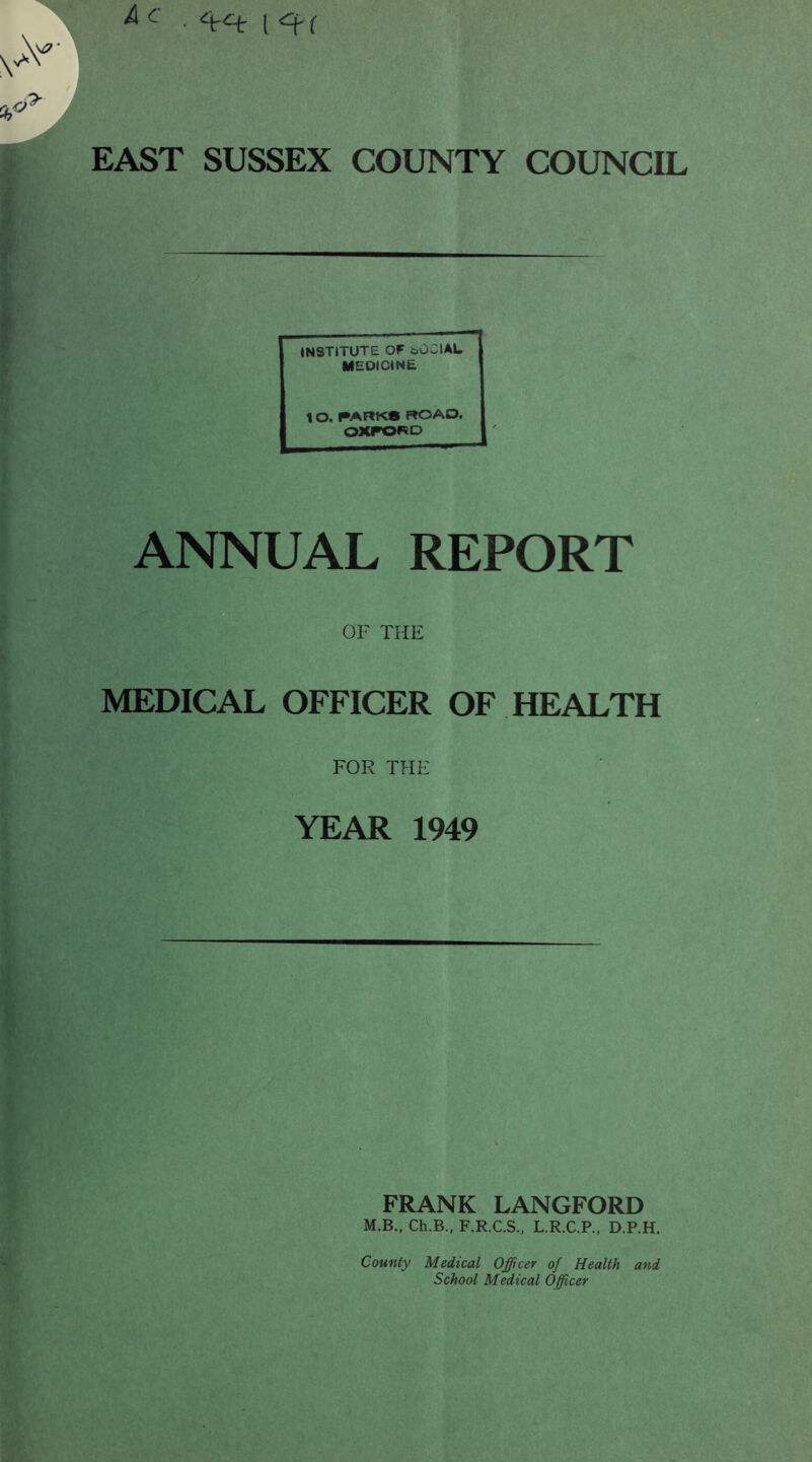 . l<^( A C EAST SUSSEX COUNTY COUNCIL INSTITUTE OF bOClAL MEDICINE 10. ^ARKS ROAD. OXFORD I ANNUAL REPORT OF THE MEDICAL OFFICER OF HEALTH FOR THE YEAR 1949 FRANK LANGFORD M.B., Ch.B., F.R.C.S., L.R.C.P., D.P.H. County Medical Officer of Health and School Medical Officer