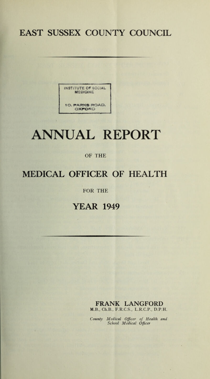 EAST SUSSEX COUNTY COUNCIL INSTITUTE OF SOCIAL MEDICINE 1 O. I»ARKS ROAD. OXFORD ANNUAL REPORT OF THE MEDICAL OFFICER OF HEALTH FOR THE YEAR 1949 FRANK LANGFORD M.B., Ch.B., F.R.C.S., L.R.C.P., D.P.H. County Medical Officer of Health and School Medical Oficer