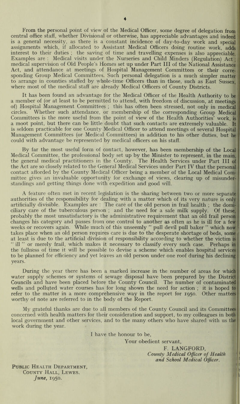 From the personal point of view of the Medical Officer, some degree of delegation from central office staff, whether Divisional or otherwise, has appreciable advantages and indeed is a general necessity, as there is a constant incidence of day-to-day work and special assignments which, if allocated to Assistant Medical Officers doing routine work, adds ! interest to their duties ; the saving of time and travelling expenses is also appreciable. , Examples are : Medical visits under the Nurseries and Child Minders (Regulation) Act ; ; medical supervision of Old People’s Homes set up under Part III of the National Assistance | Act, and attendance at meetings of Hospital Management Committees or their corre- j spending Group Medical Committees. Such personal delegation is a much simpler matter | to arrange in counties staffed by whole-time Officers than in those, such as East Sussex, 1 where most of the medical staff are already Medical Officers of County Districts. ; It has been found an advantage for the Medical Officer of the Health Authority to be ^ a member of (or at least to be permitted to attend, with freedom of discussion, at meetings of) Hospital Management Committees ; this has often been stressed, not only in medical circles. Whether such attendance, or membership of the corresponding Group Medical Committees is the more useful from the point of view of the Health Authorities’ work, is a moot point, but there can be little doubt that such contacts are extremely valuable. It is seldom practicable for one County Medical Officer to attend meetings of several Hospital Management Committees (or Medical Committees) in addition to his other duties, but he could with advantage be represented by medical officers on his staff. By far the most useful form of contact, however, has been membership of the Local Medical Committee, the professional body set up by the Minister to represent, in the main, the general medical practitioners in the County. The Health Services under Part III of the Act are so closely related to the General Medical Services under Part IV that the personal contact afforded by the County Medical Officer being a member of the Local Medical Com- mittee gives an invaluable opportunity for exchange of views, clearing up of misunder- standings and getting things done with expedition and good mil. A feature often met in recent legislation is the sharing between two or more separate authorities of the responsibility for dealing with a matter which of its very nature is only artificially divisible. Examples are : The care of the old person in frail health ; the domi- ciliary care of the tuberculous person ; and the need for a safe milk supply. Of these, probably the most unsatisfactory is the administrative requirement that an old frail person changes his category and passes from one control to another as often as he is ill for a few weeks or recovers again. While much of this unseemly “ pull devil puU baker ” which now takes place when an old person requires care is due to the desperate shortage of beds, some at least is due to the artificial division of responsibility according to whether the victim is “ ill ” or merely frail, which makes it necessary to classify every such case. Perhaps in the fullness of time it will be possible to devise a scheme which enables hospital services to be planned for efficiency and yet leaves an old person under one roof during his declining years. During the year there has been a marked increase in the number of areas for which water supply schemes or systems of sewage disposal have been prepared by the District Councils and have been placed before the County Council. The number of contaminated wells and polluted water courses has for long shown the need for action ; it is hoped to refer to the matter in a more comprehensive way in the report for 1950. Other matters worthy of note are referred to in the body of the Report. My grateful thanks are due to all members of the County Council and its Committees concerned with health matters for their consideration and support, to my colleagues in both local government and other services, and to the many others who have shared with us the work during the year. I have the honour to be. Your obedient servant. F. LANGFORD, County Medical Officer of Health and School Medical Officer. Public Health Department, County Hall, Lewes. June, 1950.