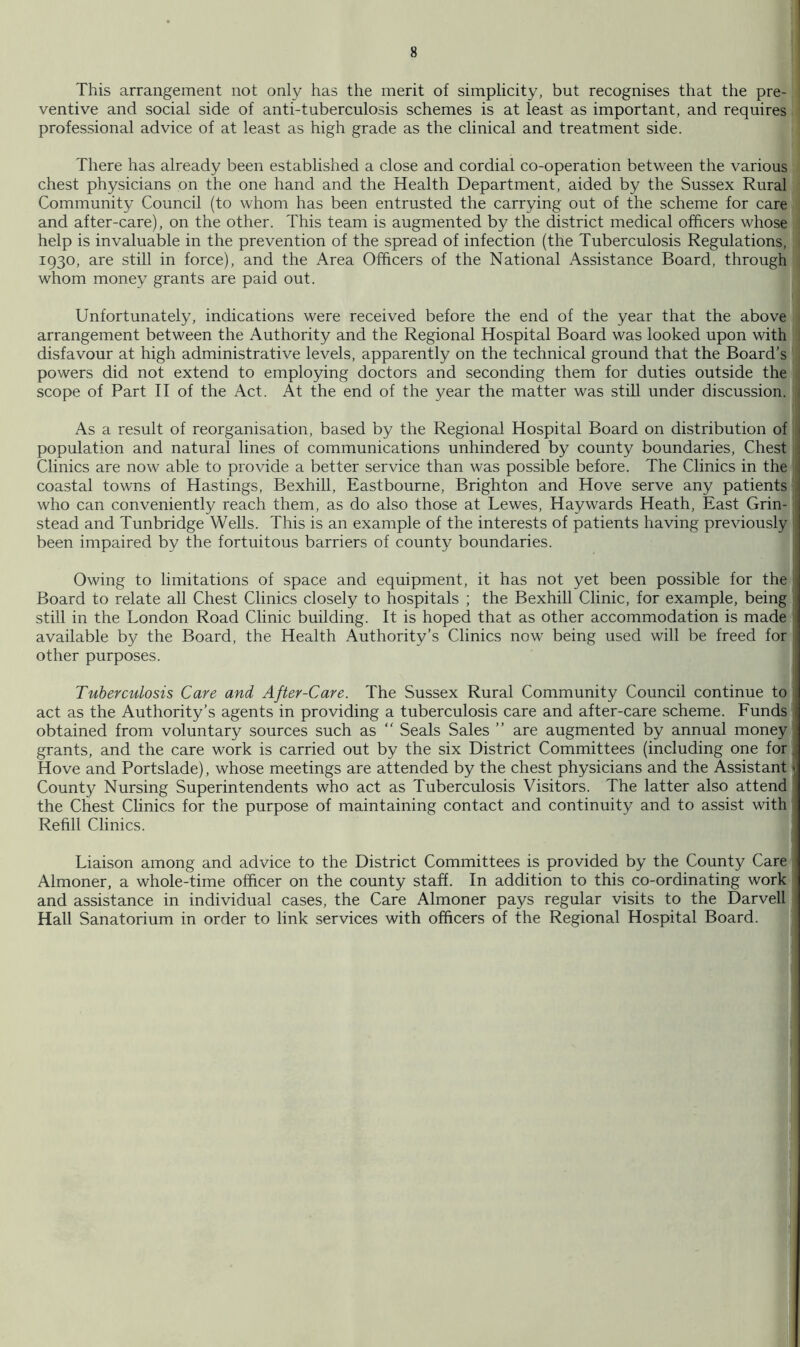 This arrangement not only has the merit of simplicity, but recognises that the pre- ventive and social side of anti-tuberculosis schemes is at least as important, and requires professional advice of at least as high grade as the clinical and treatment side. There has already been established a close and cordial co-operation between the various chest physicians on the one hand and the Health Department, aided by the Sussex Rural Community Council (to whom has been entrusted the carrying out of the scheme for care and after-care), on the other. This team is augmented by the district medical officers whose help is invaluable in the prevention of the spread of infection (the Tuberculosis Regulations, 1930, are still in force), and the Area Officers of the National Assistance Board, through whom money grants are paid out. Unfortunately, indications were received before the end of the year that the above arrangement between the Authority and the Regional Hospital Board was looked upon with disfavour at high administrative levels, apparently on the technical ground that the Board’s powers did not extend to employing doctors and seconding them for duties outside the scope of Part 11 of the Act. At the end of the year the matter was still under discussion, j i As a result of reorganisation, based by the Regional Hospital Board on distribution of population and natural lines of communications unhindered by county boundaries. Chest ■ Clinics are now able to provide a better service than was possible before. The Clinics in the 1 coastal towns of Hastings, Bexhill, Eastbourne, Brighton and Hove serve any patients ; who can conveniently reach them, as do also those at Lewes, Haywards Heath, East Grin- ; stead and Tunbridge Wells. This is an example of the interests of patients having previously been impaired by the fortuitous barriers of county boundaries. i Owing to limitations of space and equipment, it has not yet been possible for the Board to relate all Chest Clinics closely to hospitals ; the Bexhill Clinic, for example, being still in the London Road Clinic building. It is hoped that as other accommodation is made available by the Board, the Health Authority’s Clinics now being used will be freed for other purposes. Tuberculosis Care and After-Care. The Sussex Rural Community Council continue to act as the Authority’s agents in providing a tuberculosis care and after-care scheme. Funds obtained from voluntary sources such as “ Seals Sales ” are augmented by annual money grants, and the care work is carried out by the six District Committees (including one for. Hove and Portslade), whose meetings are attended by the chest physicians and the Assistant | County Nursing Superintendents who act as Tuberculosis Visitors. The latter also attend the Chest Clinics for the purpose of maintaining contact and continuity and to assist with Refill Clinics. Liaison among and advice to the District Committees is provided by the County Care Almoner, a whole-time officer on the county staff. In addition to this co-ordinating work and assistance in individual cases, the Care Almoner pays regular visits to the Darvell Hall Sanatorium in order to link services with officers of the Regional Hospital Board.