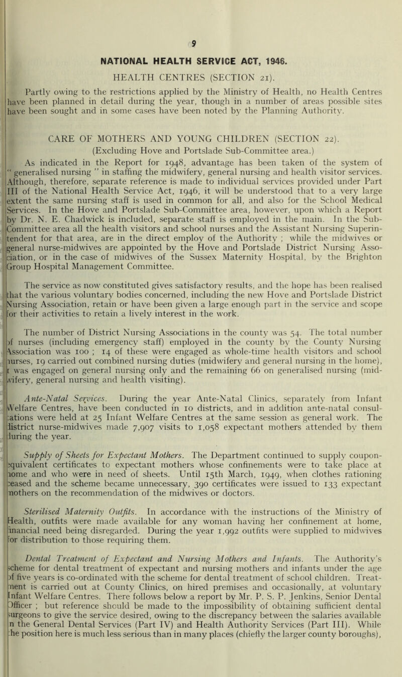 NATIONAL HEALTH SERVICE ACT, 1946. HEALTH CENTRES (SECTION 21). } Partly owing to the restrictions applied by the Ministry of Health, no Health Centres {have been planned in detail during the year, though in a number of areas possible sites lhave been sought and in some cases have been noted by the Planning Authority. I 1 CARE OE MOTHERS AND YOUNG CHILDREN (SECTION 22). (Excluding Hove and Portslade Sub-Committee area.) As indicated in the Report for 1948, advantage has been taken of the system of “ generalised nursing ” in staffing the midwifery, general nursing and health visitor services. 'Although, therefore, separate reference is made to individual services provided under Part dll of the National Health Service Act, 1946, it will be understood that to a very large lextent the same nursing staff is used in common for all, and also for the School Medical iServices. In the Hove and Portslade Sub-Committee area, however, upon which a Report by Dr. N. E. Chadwick is included, separate staff is employed in the main. In the Sub- jCommittee area all the health visitors and school nurses and the Assistant Nursing Superin- jtendent for that area, are in the direct employ of the Authority ; while the midwives or iij general nurse-midwives are appointed by the Hove and Portslade District Nursing Asso- ii^|ciation, or in the case of midwives of the Sussex Maternity Hospital, by the Brighton Group Hospital Management Committee. I The service as nov- constituted gives satisfactory results, and the hope has been realised ]]j Ithat the various voluntary bodies concerned, including the new Hove and Portslade District J Cursing Association, retain or have been given a large enough part in the service and scope jfor their activities to retain a lively interest in the work. 11 The number of District Nursing Associations in the county was 54. The total number j ;jf nurses (including emergency staff) employed in the county by the County Nursing I i\ssociation was 100 ; 14 of these were engaged as whole-time health visitors and school I, purses, 19 carried out combined nursing duties (midwifery and general nursing in the home), iJ|[ was engaged on general nursing only and the remaining 66 on generalised nursing (mid- j4Ivifery, general nursing and health visiting). III f; Ante-Natal Services. During the year Ante-Natal Clinics, separately from Infant jl| lA’elfare Centres, have been conducted in 10 districts, and in addition ante-natal consul- lations were held at 25 Infant Welfare Centres at the same session as general work. The listrict nurse-midwives made 7,907 visits to 1,058 expectant mothers attended by them luring the year. )| T Supply of Sheets for Expectant Mothers. The Department continued to supply coupon- Equivalent certificates to expectant mothers whose confinements were to take place at lome and who were in need of sheets. Until 15th March, 1949, when clothes rationing ceased and the scheme became unnecessary, 390 certificates were issued to 133 expectant nothers on the recommendation of the midwives or doctors. Sterilised Maternity Outfits. In accordance with the instructions of the Ministry of Health, outfits were made available for any woman having her confinement at home, iinancial need being disregarded. During the year 1,992 outfits were supplied to midwives for distribution to those requiring them. Dental Treatment of Expectant and Nursing Mothers and Infants. The Authority’s scheme for dental treatment of expectant and nursing mothers and infants under the age bf five years is co-ordinated with the scheme for dental treatment of school children. Treat- ment is carried out at County Clinics, on hired premises and occasionally, at voluntary Infant Welfare Centres. There follows below a report by Mr. P. S. P. Jenkins, Senior Dental Officer ; but reference should be made to the impossibility of obtaining sufficient dental >urgeons to give the service desired, owing to the discrepancy between the salaries available n the General Dental Services (Part IV) and Health Authority Services (Part III). While :he position here is much less serious than in many places (chiefly the larger county boroughs), t I I