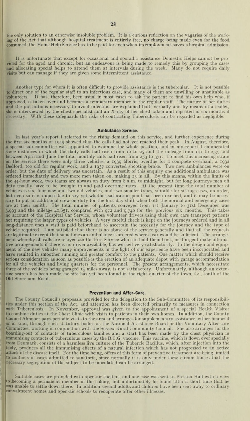 the only solution to an otherwise insoluble problem. It is a curious reflection on the vagaries of tlie work- ing of the Act that although hospital treatment is entirely free, no charge being made even for the food consumed, the Home Help Service has to be paid for even when its employment saves a hospital admission. It is unfortunate that except for occasional and sporadic assistance Domestic Helps cannot be pro- vided for the aged and chronic, but an endeavour is being made to remedy this by grouping the cases and allocating special helps to attend them at intervals during the week. Many do not require daily visits but can manage if they are given some intermittent assistance. Another type for whom it is often difficult to provide assistance is the tubercular. It is not possible to direct one of the regular staff to an infectious case, and many of them are unwilling or unsuitable as volunteers. It has, therefore, been usual in most cases to ask the patient to find his own help who, if approved, is taken over and becomes a temporary member of the regular staff. The nature of her duties and the precautions necessary to avoid infection are explained both verbally and by means of a leaflet, she is interviewed by the chest specialist and an X-ray of her chest taken and repeated in six months if necessary. With these safeguards the risks of contracting Tuberculosis can be regarded as negligible. Ambulance Service. In last year's report I referred to the rising demand on this service, and further experience during I the first six months of 1949 showed that the calls had not yet reached their peak. In August, therefore, I a special sub-committee was appointed to examine the whole position, and in my report I enumerated some instances in which the daily calls had risen from 10 to 25 and the mileage from 141 to 257, and between April and June the total monthly calls had risen from 253 to 371. To meet this increasing strain , on the service there were only three vehicles, a 1939 Morris, overdue for a complete overhaul, a 1932 Bedford, too old for regular work, and a 1937 converted shooting brake. Two new ambulances were on order, but the date of delivery was uncertain. As a result of this enquiry one additional ambulance was 1 ordered immediately and two more men taken on, making 13 in all. By this means, within the limits of j the 44-hour week, two teams are always on duty from 8 a.m. to midnight, but for long journeys men off , duty usually have to be brought in and paid overtime rates. At the present time the total number of j vehicles is six, four new and two old vehicles, and two smaller types, suitable for sitting cases, on order, j but even so it is impossible to say yet whether saturation point has been reached, and it may be neces- sary to put an additional crew on duty for the first day shift when both the normal and emergency cases are at their zenith. The total number of patients conveyed from ist January to 31st December was 13,993 and the mileage 41,651, compared with 972 and 9,740 for the previous six months. This takes i no account of the Hospital Car Service, whose volunteer drivers using their own cars transport patients not requiring the larger types of vehicles. A very careful check is kept on the journeys ordered and in all long-distance ones a visit is paid beforehand to ascertain the necessity for the journey and the type of 1 vehicle required. I am satisfied that there is no abuse of the service generally and that all the requests I are legitimate except that sometimes an ambulance is ordered where a car would be sufficient. The arrange- ment whereby all calls are relayed via the Fire Service who can hold them back, or if urgent make alterna- tive arrangements if there is no driver available, has worked very satisfactorily. In the design and equip- 1 ment of the new vehicles many improvements in the light of our experience have been incorporated and have resulted in smoother running and greater comfort to the patients. One matter which should receive serious consideration as soon as possible is the erection of an adequate depot with garage accommodation Tor all the vehicles and living quarters for the personnel. The present arrangements, which necessitate Three of the vehicles being garaged miles away, is not satisfactory. Unfortunately, although an exten- isive search has been made, no site has yet been found in the right quarter of the town, i.e., south of the Old Shoreham Road. Prevention and After-Care. The County Council’s proposals provided for the delegation to the Sub-Committee of its responsibili- ties under this section of the Act, and attention has been directed primarily to measures in connection with Tuberculosis. In November, approval was given to the appointment of a special Health Visitor to combine duties at the Chest Clinic with visits to patients in their own homes. In addition, the County Council Almoner pays periodic visits to the area and arranges for supplementary assistance, either financial lor in kind, through such statutory bodies as the National Assistance Board or the Voluntary After-care ■ Committee, working in conjunction with the Sussex Rural Community Council. She also arranges for the , boarding-out of contacts of tuberculous families and a start has been made by the chest physician in jimmunising contacts of tuberculous cases by the B.C.G. vaccine. This vaccine, which is flown over specially jfrom Denmark, consists of a harmless live culture of the Tubercle Bacillus, which, after injection into the 'body, produces all the immunising effects of a natural infection which has not progressed to an active Jattack of the disease itself. For the time being, offers of this form of preventive treatment are being limited .^To contacts of cases admitted to sanatoria, since normally it is only under these circumstances that the necessary segregation of the subject to be inoculated can be arranged. I Suitable cases are provided with open-air shelters, and one case was sent to Preston Hall with a view Ito becoming a permanent member of the colony, but unfortunately he found after a short time that he jwas unable to settle down there. In addition several adults and children have been sent away to ordinary jconvalescent homes and open-air schools to recuperate after other illnesses. i !