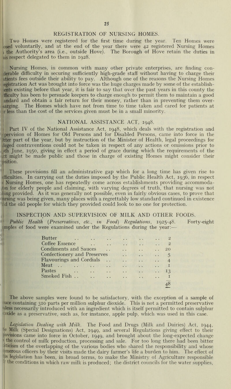I REGISTRATION OF NURSING HOMES. Two Homes w'ere registered for the first time during the year. Ten Homes were osed voluntarily, and at the end of the year there were 42 registered Nursing Homes I the Authority’s area (i.e., outside Hove). The Borough of Hove retain the duties in liis respect delegated to them in 1928. Nursing Homes, in common with many other private enterprises, are finding con- iderable difficulty in securing sufficiently high-grade staff without having to charge their jitients fees outside their ability to pay. Although one of the reasons the Nursing Homes egistration Act was brought into force was the huge charges made by some of the establish- ents existing before that year, it is fair to say that over the past years in this county the 'fficulty has been to persuade keepers to charge enough to permit them to maintain a good andard and obtain a fair return for their money, rather than in preventing them over- larging. The Homes which have not from time to time taken and cared for patients at ir less than the cost of the services given must be in a small minority. NATIONAL ASSISTANCE ACT, 1948. I Part IV of the National Assistance Act, 1948, which deals with the registration and pervision of Homes for Old Persons and for Disabled Persons, came into force in the itter part of the year, but by instruction of the Minister of Health, legal proceedings for ;leged contraventions could not be taken in respect of any actions or omissions prior to jith June, 1950, giving in effect a period of grace during which the requirements of the i|pt might be made public and those in charge of existing Homes might consider their ‘i'tsition. ' These provisions fill an administrative gap which for a long time has given rise to (ifficulties. In carrying out the duties imposed by the Public Health Act, 1936, in respect <1 Nursing Homes, one has repeatedly come across establishments providing accommoda- tl)n for elderly people and claiming, with varying degrees of truth, that nursing was not Ijing provided. As it was generally not possible, even in fairly obvious cases, to prove that itprsing w^as being given, many places with a regrettably low standard continued in existence ■^id the old people for which they provided could look to no one for protection. INSPECTION AND SUPERVISION OF MILK AND OTHER FOODS. Public Health [Preservatives, etc., in Food) Regulations, 1925-48. Forty-eight [mples of food were examined under the Regulations during the year;-— Butter Coffee Essence Condiments and Sauces Confectionery and Preserves Flavourings and Cordials Meat . . Pastes Smoked Fish . . 2 2 20 5 4 I 13 I 48 The above samples were found to be satisfactory, with the exception of a sample of iuce containing 310 parts per million sulphur dioxide. This is not a permitted preservative ' iless necessarily introduced wdth an ingredient which is itself permitted to contain sulphur oxide as a preservative, such as, for instance, apple pulp, which w'as used in this case. 1 Legislation Dealing with Milk. The Food and Drugs (Milk and Dairies) Act, 1944, '|e Milk (Special Designations) Act, 1949, and several Regulations giving effect to their liovisions came into force in October, 1949, and brought about the long-expected change • the control of milk production, processing and sale. For too long there had been bitter -iticism of the overlapping of the various bodies who shared the responsibility and whose nmerous officers by their visits made the dairy farmer’s life a burden to him. The effect of ds legislation has been, in broad terms, to make the Ministry of Agriculture responsible k the conditions in wLich raw' milk is produced; the district councils for the water supplies.