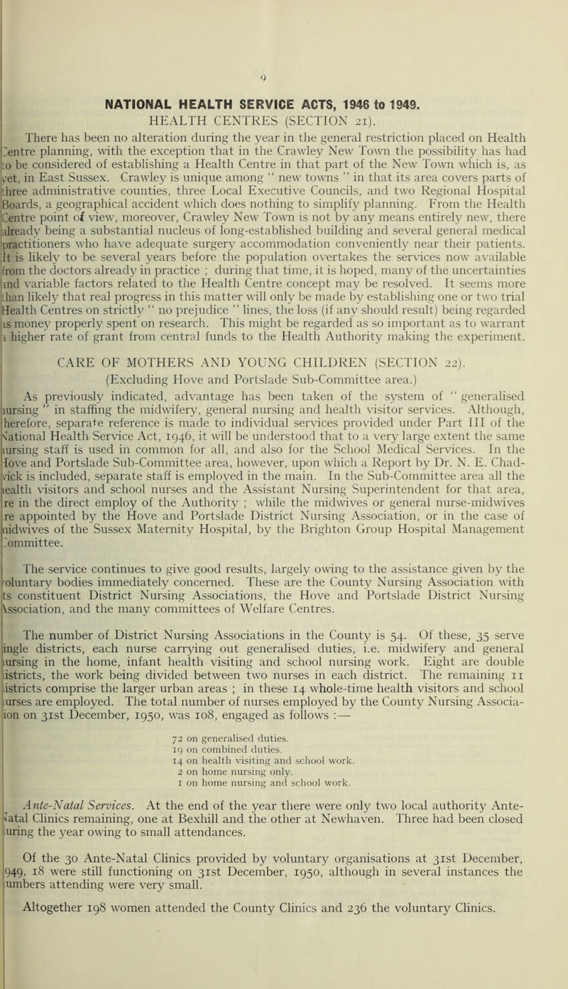 NATIONAL HEALTH SERVICE ACTS, 1946 to 1949. HEALTH CENTRES (SECTION 21). There has been no alteration during the year in the general restriction placed on Health Centre planning, with the exception that in the Crawley New Town the possibility has had to be considered of establishing a Health Centre in that part of the New Town which is, as yet, in East Sussex. Crawley is unique among “ new towns ” in that its area covers parts of three administrative counties, three Local Executive Councils, and two Regional Hospital Boards, a geographical accident which does nothing to simplify planning. From the Health Centre point of view, moreover, Crawley New Town is not by any means entirely new, there already being a substantial nucleus of long-established building and several general medical practitioners who have adequate surgery accommodation conveniently near their patients. It is likely to be several years before the population overtakes the services now available from the doctors already in practice ; during that time, it is hoped, many of the uncertainties hnd variable factors related to the Health Centre concept may be resolved. It seems more ■than likely that real progress in this matter will only be made by establishing one or two trial Health Centres on strictly “ no prejudice ” lines, the loss (if any should result) being regarded as money properly spent on research. This might be regarded as so important as to warrant h higher rate of grant from central funds to the Health Authority making the experiment. CARE OF MOTHERS AND YOUNG CHILDREN (SECTION 22). (Excluding Hove and Portslade Sub-Committee area.) As previously indicated, advantage has been taken of the system of “ generalised aursing ” in staffing the midwifery, general nursing and health visitor services. Although, ’herefore, separate reference is made to individual services provided under Part III of the National Health Service Act, 1946, it will be understood that to a very large extent the same mrsing staff is used in common for all, and also for the School Medical Services. In the love and Portslade Sub-Committee area, however, upon which a Report by Dr. N. E. Chad- wick is included, separate staff is employed in the main. In the Sub-Committee area all the Health visitors and school nurses and the Assistant Nursing Superintendent for that area, re in the direct employ of the Authority ; while the midwives or general nurse-midwives re appointed by the Hove and Portslade District Nursing Association, or in the case of aidwives of the Sussex Maternity Hospital, by the Brighton Group Hospital Management Committee. The service continues to give good results, largely owing to the assistance given by the foluntary bodies immediately concerned. These are the County Nursing Association with ■is constituent District Nursing Associations, the Hove and Portslade District Nursing Vssociation, and the many committees of Welfare Centres. The number of District Nursing Associations in the County is 54. Of these, 35 serve ingle districts, each nurse carrying out generalised duties, i.e. midwifery and general mrsing in the home, infant health visiting and school nursing work. Eight are double kistricts, the work being divided between two nurses in each district. The remaining 11 .istricts comprise the larger urban areas ; in these 14 whole-time health visitors and school liurses are employed. The total number of nurses employed by the County Nursing Associa- tion on 31st December, 1950, was 108, engaged as follows :— 72 on generalised duties. 19 on combined duties. 14 on health visiting and school work. 2 on home nursing only. 1 on home nursing and school work. Ante-Natal Services. At the end of the year there were only two local authority Ante- natal Clinics remaining, one at Bexhill and the other at Newhaven. Three had been closed uring the year owing to small attendances. Of the 30 Ante-Natal Clinics provided by voluntary organisations at 31st December, 949, 18 were still functioning on 31st December, 1950, although in several instances the umbers attending were very small. Altogether 198 women attended the County Clinics and 236 the voluntary Clinics.