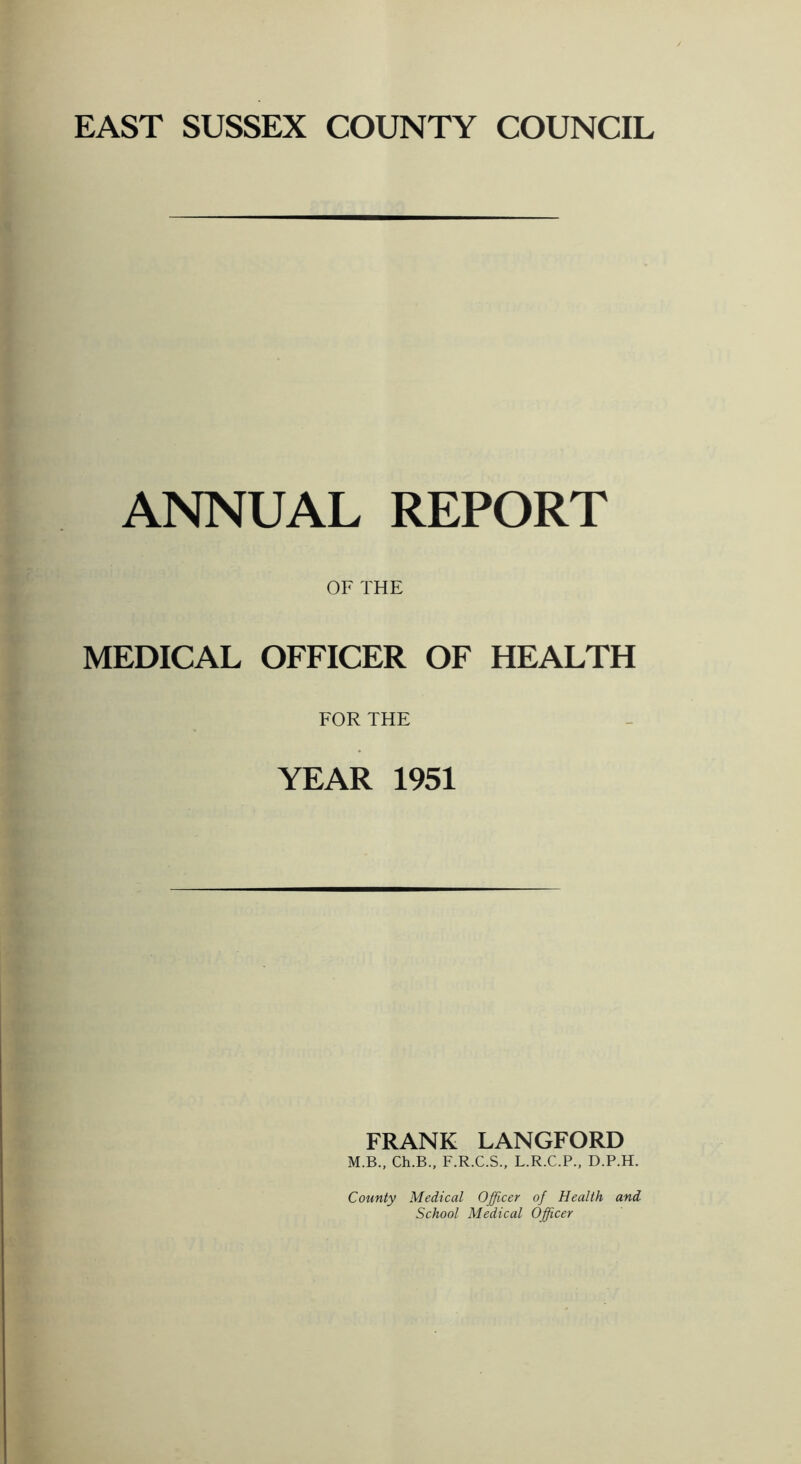 ANNUAL REPORT OF THE MEDICAL OFFICER OF HEALTH FOR THE YEAR 1951 FRANK LANGFORD M.B., Ch.B., F.R.C.S., L.R.C.P., D.P.H. County Medical Officer of Health and. School Medical Officer