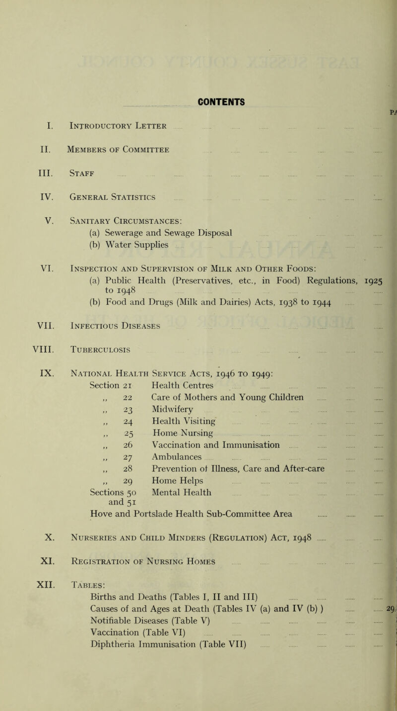 CONTENTS Introductory Letter Members of Committee . Staff General Statistics Sanitary Circumstances: (a) Sewerage and Sewage Disposal (b) Water Supplies Inspection and Supervision of Milk and Other Foods: (a) Public Health (Preservatives, etc., in Food) Regulations, 1925 to 1948 (b) Food and Drugs (Milk and Dairies) Acts, 1938 to 1944 Infectious Diseases Tuberculosis National Health Service Acts, 1946 to 1949: Section 21 22 23 .. 24 25 26 27 28 29 Sections 50 and 51 Hove and Portslade Health Sub-Committee Area Health Centres Care of Mothers and Young Children Midwifery Health Visiting Home Nursing Vaccination and Immunisation Ambulances Prevention of Illness, Care and After-care Home Helps Mental Health Nurseries and Child Minders (Regulation) Act, 1948 Registration of Nursing Homes Tables: Births and Deaths (Tables I, II and III) Causes of and Ages at Death (Tables IV (a) and IV (b) ) Notifiable Diseases (Table V) Vaccination (Table VI) Diphtheria Immunisation (Table VH)