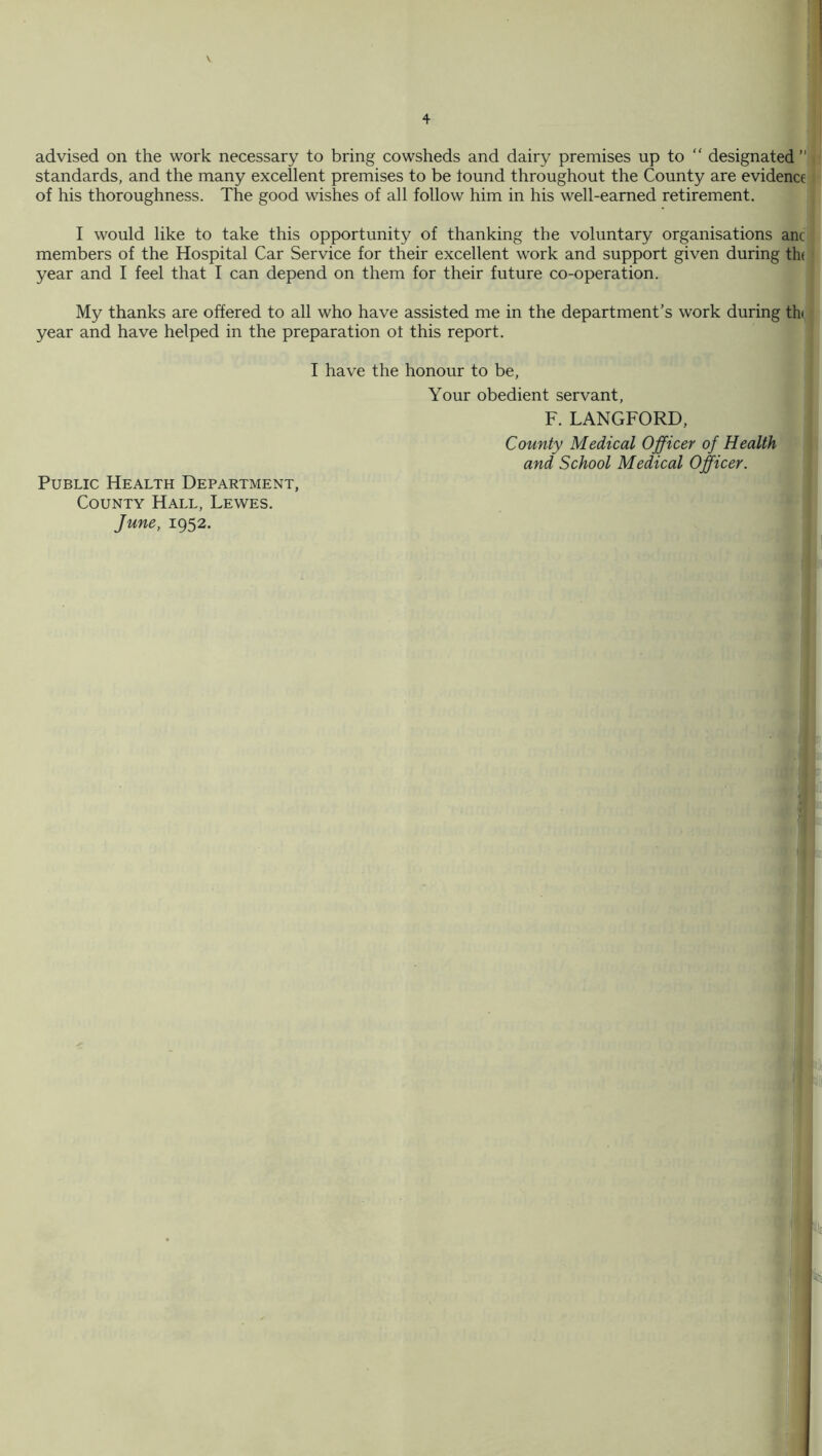 advised on the work necessary to bring cowsheds and dairy premises up to “ designated ” standards, and the many excellent premises to be tound throughout the County are evidence of his thoroughness. The good wishes of all follow him in his well-earned retirement. I would like to take this opportunity of thanking the voluntary organisations anc members of the Hospital Car Service for their excellent work and support given during the year and I feel that I can depend on them for their future co-operation. My thanks are offered to all who have assisted me in the department’s work during th year and have helped in the preparation ot this report. I have the honour to be, Your obedient servant, F. LANGFORD, County Medical Officer of Health and School Medical Officer. Public Health Department, County Hall, Lewes. June, 1952.