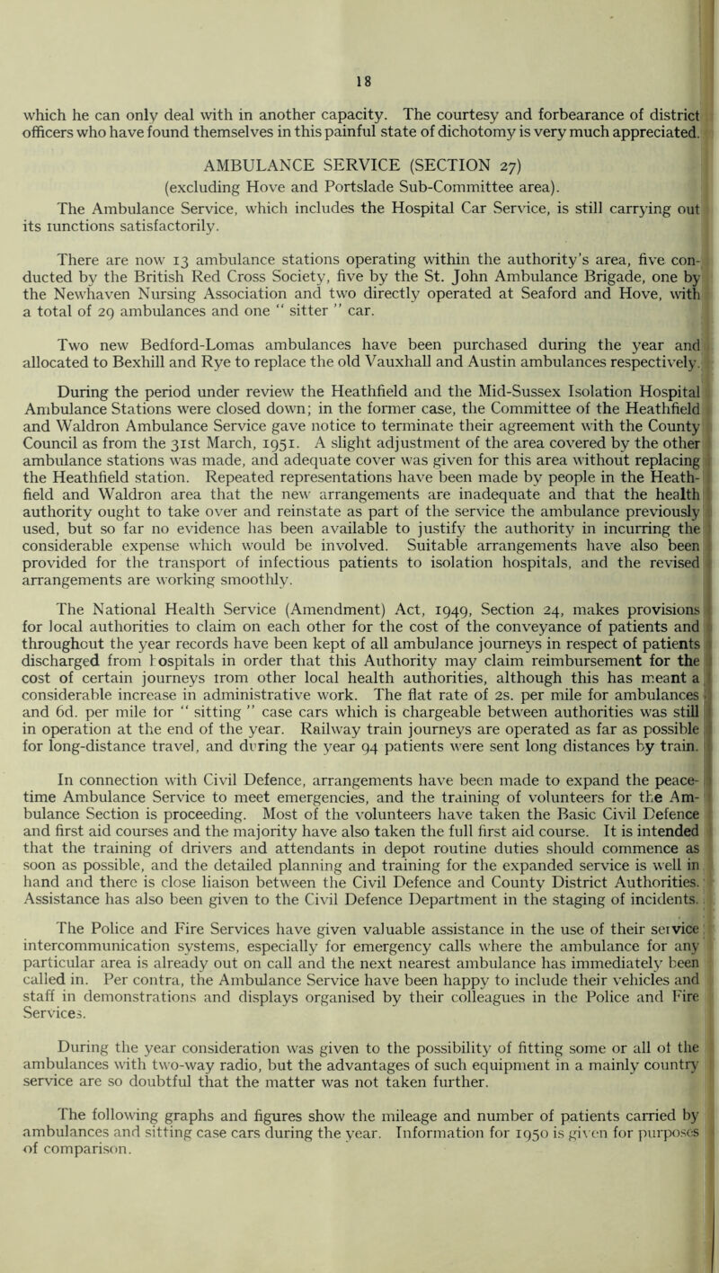 which he can only deal with in another capacity. The courtesy and forbearance of district officers who have found themselves in this painful state of dichotomy is very much appreciated. AMBULANCE SERVICE (SECTION 27) (excluding Hove and Portslade Sub-Committee area). The Ambulance Service, which includes the Hospital Car Service, is still carrying out its lunctions satisfactorily. There are now 13 ambulance stations operating within the authority’s area, five con- ducted by the British Red Cross Society, five by the St. John Ambulance Brigade, one by the Newhaven Nursing Association and two directly operated at Seaford and Hove, with a total of 2() ambulances and one “ sitter ” car. Two new Bedford-Lomas ambulances have been purchased during the year and allocated to Bexhill and Rye to replace the old Vauxhall and Austin ambulances respectively. During the period under review the Heathfield and the Mid-Sussex Lsolation Hospital Ambulance Stations were closed down; in the former case, the Committee of the Heathfield and Waldron Ambulance Service gave notice to terminate their agreement with the County Council as from the 31st March, 1951. A slight adjustment of the area covered by the other ambulance stations was made, and adequate cover was given for this area without replacing . the Heathfield .station. Repeated representations have been made by people in the Heath- field and Waldron area that the new arrangements are inadequate and that the health authority ought to take over and reinstate as part of the service the ambulance previously used, but so far no evidence has been available to justify the authority in incurring the considerable expense which would be involved. Suitable arrangements have also been provided for the transport of infectious patients to isolation hospitals, and the revised arrangements are working smoothly. The National Health Service (Amendment) Act, 1949, Section 24, makes provisions for local authorities to claim, on each other for the cost of the conveyance of patients and throughout the year records have been kept of all ambulance journeys in respect of patients 1 discharged from hospitals in order that this Authority may claim reimbursement for the ; cost of certain journeys irom other local health authorities, although this has meant a I considerable increase in administrative work. The flat rate of 2s. per mile for ambulances .. and 6d. per mile tor “ sitting ” case cars which is chargeable between authorities was still I in operation at the end of the year. Railway train journeys are operated as far as possible j for long-distance travel, and drring the year 94 patients were sent long distances by train. In connection with Civil Defence, arrangements have been made to expand the peace- i time Ambulance Service to meet emergencies, and the training of volunteers for the Am- bulance Section is proceeding. Most of the volunteers have taken the Basic Civil Defence and first aid courses and the majority have also taken the full first aid course. It is intended that the training of drivers and attendants in depot routine duties should commence as soon as possible, and the detailed planning and training for the expanded service is well in hand and there is close liaison between the Civil Defence and County District Authorities. Assistance has also been given to the Civil Defence Department in the staging of incidents. The Police and Fire Services have given valuable assistance in the use of their service intercommunication systems, especially for emergency calls where the ambulance for any particular area is already out on call and the next nearest ambulance has immediately been called in. Per contra, the Ambulance Service have been happy to include their vehicles and staff in demonstrations and displays organised by their colleagues in the Police and Fire Services. During the year consideration was given to the possibility of fitting some or all ot the ambulances with two-way radio, but the advantages of such equipment in a mainly country service are so doubtful that the matter was not taken further. The following graphs and figures show the mileage and number of patients carried by ambulances and sitting case cars during the year. Information for 1950 is givt'ii for piirpo.ses of compari.son.