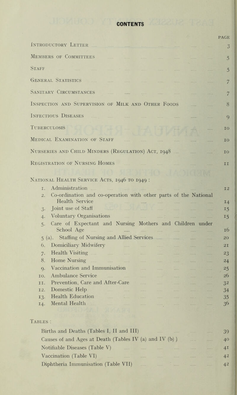 CONTENTS PAGE Introductory Letter 3 Members of Committees 5 Staff 5 General Statistics 7 Sanitary Circumstances . 7 Inspection and Supervision of Milk and Other Foods 8 Infectious Diseases 9 Tuberculosis 10 Medical Examination of Staff 10 Nurseries and Child Minders (Regulation) Act, 1^48 .. 10 Registration OF Nursing Homes ii National Health Service Acts, 1946 to 1949 : 1. Administration 12 2. Co-ordination and co-operation with other parts of the National Health Service . 14 3. Joint use of Staff .. 15 4. Voluntary Organisations . 15 5. Care of Expectant and Nursing Mothers and Children under School Age 16 5 (a). Staffing of Nursing and Allied Services 20 6. Domiciliary Midwifery . . 21 7. Health Visiting . . . . 23 8. Home Nursing 24 9. Vaccination and Immunisation 25 10. Ambulance Service 26 11. Prevention, Care and After-Care 32 12. Domestic Help 34 13. Health Education . 35 14. Mental Health . 36 Tables : Births and Deaths (Tables I, 11 and HI) 39 Causes of and Ages at Death (Tables IV (a) and IV (b) ) 40 Notifiable Diseases (Table V) 41 Vaccination (Table VT) 42 Diphtheria Immunisation (Table VH) 42