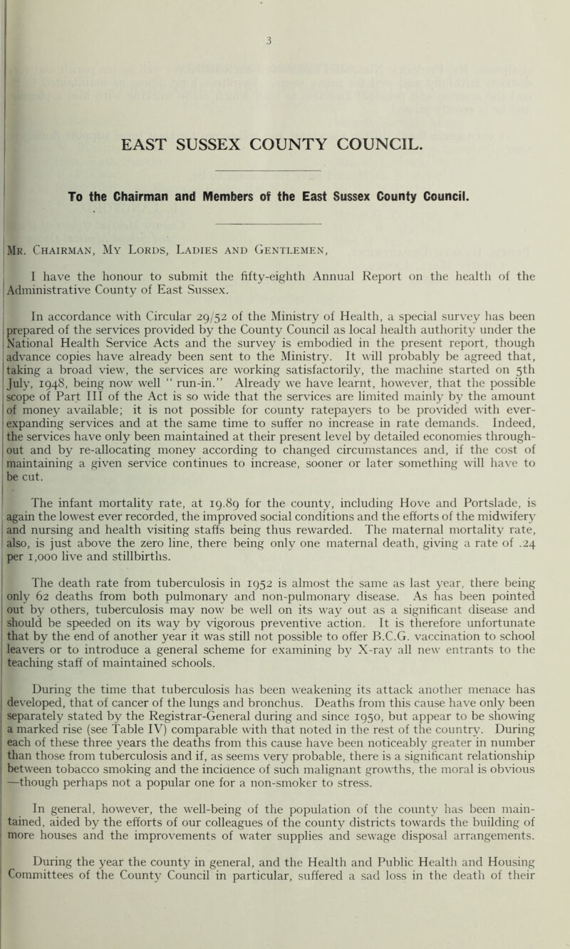 To the Chairman and Members of the East Sussex County Council. Mr. Chairman, My Lords, Ladies and Gentlemen, I have the honour to submit the fifty-eighth Annual Report on the health of the Administrative County of East Sussex. In accordance with Circular 29/52 of the Ministry of Health, a special survey has been prepared of the services provided by the County Council as local health authority under the National Health Service Acts and the survey is embodied in the present report, though advance copies have already been sent to the Ministry. It will probably be agreed that, taking a broad view, the services are working satisfactorily, the machine started on 5th July, 1948, being now well “ run-in.” Already we have learnt, however, that the possible scope of Part HI of the Act is so wide that the services are limited mainly by the amount of money available; it is not possible for county ratepayers to be provided with ever- ' expanding services and at the same time to suffer no increase in rate demands. Indeed, I the services have only been maintained at their present level by detailed economies through- j out and by re-allocating money according to changed circumstances and, if the cost of I maintaining a given service continues to increase, sooner or later something will have to be cut. ! The infant mortality rate, at 19.89 for the county, including Hove and Portslade, is again the lowest ever recorded, the improved social conditions and the efforts of the midwifer}' 1 and nursing and health visiting staffs being thus rewarded. The maternal mortality rate, also, is just above the zero line, there being only one maternal death, giving a rate of .24 per 1,000 live and stillbirths. The death rate from tuberculosis in 1952 is almost the same as last year, there being only 62 deaths from both pulmonary and non-pulmonary disease. As has been pointed ' out by others, tuberculosis may now be well on its way out as a significant disease and should be speeded on its way by vigorous preventive action. It is therefore unfortunate that by the end of another year it was still not possible to offer B.C.G. vaccination to school leavers or to introduce a general scheme for examining by X-ray all new entrants to the teaching staff of maintained schools. During the time that tuberculosis has been weakening its attack another menace has I developed, that of cancer of the lungs and bronchus. Deaths from this cause have only been separately stated by the Registrar-General during and since 1950, but appear to be showing a marked rise (see Table IV) comparable with that noted in the rest of the country. During each of these three years the deaths from this cause have been noticeably greater in number than those from tuberculosis and if, as seems very probable, there is a significant relationship between tobacco smoking and the inciaence of such malignant growths, the moral is obvious —though perhaps not a popular one for a non-smoker to stress. In general, however, the well-being of the population of the county has been main- tained, aided by the efforts of our colleagues of the county districts towards the building of more houses and the improvements of water supplies and sewage disposal arrangements. During the year the county in general, and the Health and Public Health and Housing Committees of the County Council in particular, suffered a sad loss in the death of their