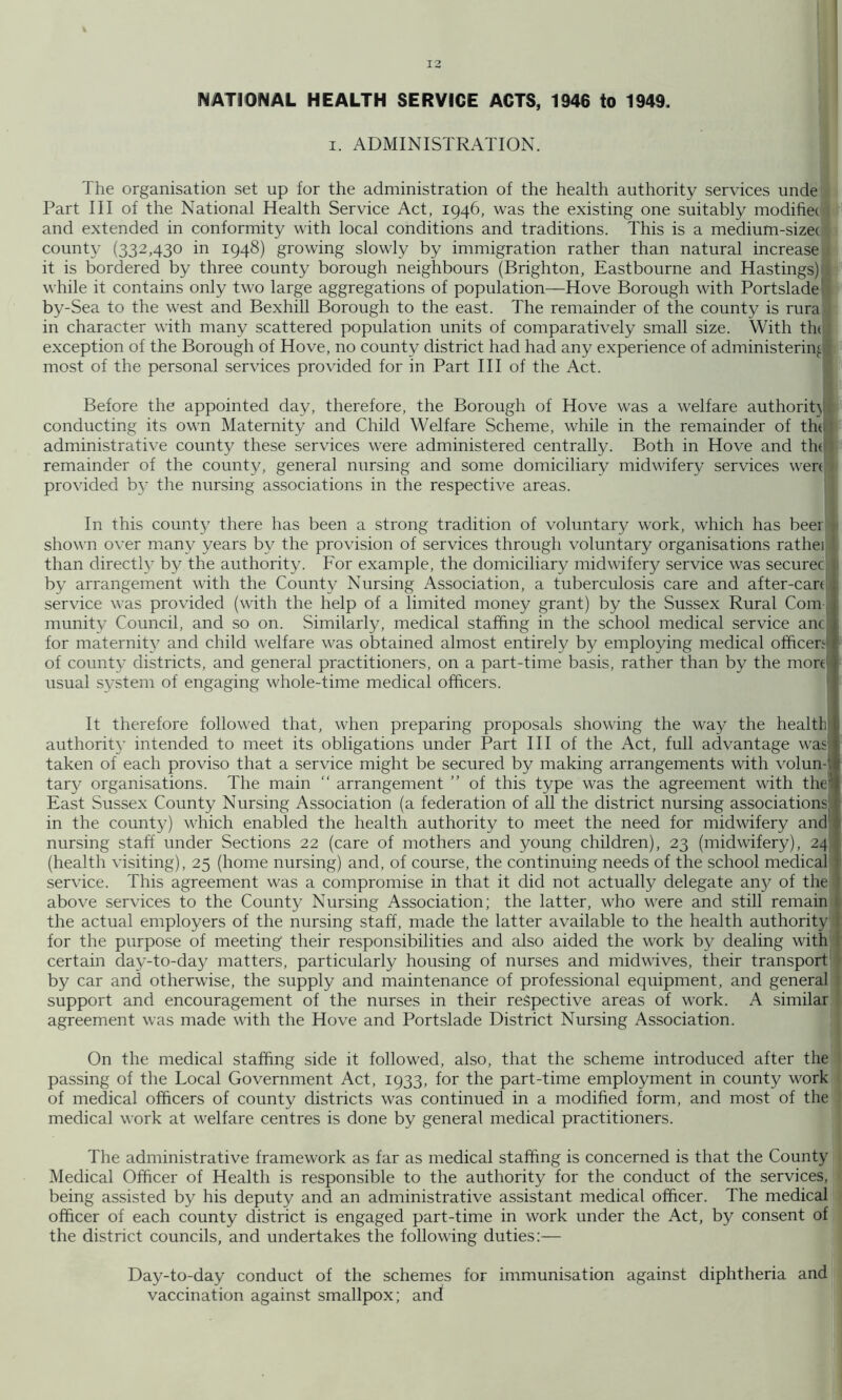 NATIONAL HEALTH SERVICE ACTS, 1946 to 1949. I. ADMINISTRATION. The organisation set up for the administration of the health authority services unde Part III of the National Health Service Act, 1946, was the existing one suitably modifiec and extended in conformity with local conditions and traditions. This is a medium-sizec county (332,430 in 1948) growing slowly by immigration rather than natural increase it is bordered by three county borough neighbours (Brighton, Eastbourne and Hastings) while it contains only two large aggregations of population—Hove Borough with Portslade by-Sea to the west and Bexhill Borough to the east. The remainder of the county is rura in character with many scattered population units of comparatively small size. With tht exception of the Borough of Hove, no county district had had any experience of administering' most of the personal services provided for in Part HI of the Act. ■ Before the appointed day, therefore, the Borough of Hove was a welfare authorit}® conducting its own Maternity and Child Welfare Scheme, while in the remainder of tht® administrative county these services were administered centrally. Both in Hove and the® remainder of the county, general nursing and some domiciliary midwifery services wen® provided b}^ the nursing associations in the respective areas. I In this county there has been a strong tradition of voluntary work, which has beei® shov'n over many years by the provision of services through voluntary organisations ratheiB than directly by the authority. For example, the domiciliary midwifery service was securer® by arrangement with the County Nursing Association, a tuberculosis care and after-can® service was provided (with the help of a limited money grant) by the Sussex Rural Com® munity Council, and so on. Similarly, medical staffing in the school medical service anc® for maternity and child welfare was obtained almost entirely by employing medical officen® of county districts, and general practitioners, on a part-time basis, rather than by the morr® usual system of engaging whole-time medical officers. ® It therefore followed that, when preparing proposals showing the way the health® authority intended to meet its obligations under Part III of the Act, full advantage was® taken of each proviso that a service might be secured by making arrangements with volun-® tar}' organisations. The main “ arrangement ” of this type was the agreement with the® East Sussex County Nursing Association (a federation of all the district nursing associations® in the county) which enabled the health authority to meet the need for midwifery and® nursing staff under Sections 22 (care of mothers and young children), 23 (midwifery), 24® (health visiting), 25 (home nursing) and, of course, the continuing needs of the school medical® service. This agreement was a compromise in that it did not actually delegate an}/ of the® above services to the County Nursing Association; the latter, who were and still remain® the actual employers of the nursing staff, made the latter available to the health authority® for the purpose of meeting their responsibilities and also aided the work by dealing with® certain day-to-day matters, particularly housing of nurses and midwives, their transport® by car and otherwise, the supply and maintenance of professional equipment, and general® support and encouragement of the nurses in their respective areas of work. A similar® agreement was made with the Hove and Portslade District Nursing Association. I On the medical staffing side it followed, also, that the scheme introduced after the® passing of the Local Government Act, 1933, for the part-time employment in county work® of medical officers of county districts was continued in a modified form, and most of thei medical work at welfare centres is done by general medical practitioners. 1 The administrative framework as far as medical staffing is concerned is that the County :| Medical Officer of Health is responsible to the authority for the conduct of the services, || being assisted by his deputy and an administrative assistant medical officer. The medical J officer of each county district is engaged part-time in work under the Act, by consent of: the district councils, and undertakes the following duties;— i Day-to-day conduct of the schemes for immunisation against diphtheria and vaccination against smallpox; and