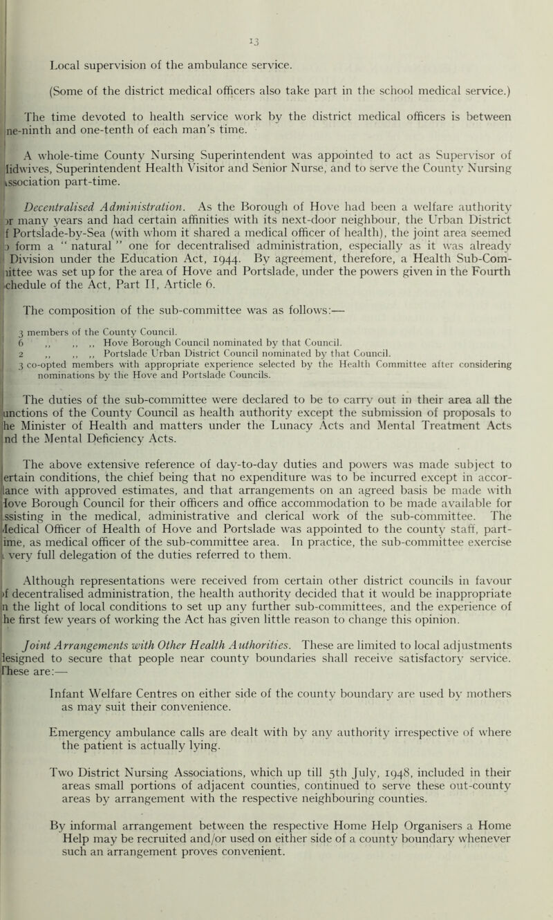 I 13 ' Local supervision of the ambulance service. (Some of the district medical officers also take part in the school medical service.) The time devoted to health service work by the district medical officers is between ne-ninth and one-tenth of each man’s time. I A whole-time County Nursing Superintendent was appointed to act as Supervisor of lidwives, Superintendent Health Visitor and Senior Nurse, and to serve the County Nursing association part-time. Decentralised Administration. As the Borough of Hove had been a welfare authority Dr many years and had certain affinities with its next-door neighbour, the Urban District f Portslade-by-Sea (with whom it shared a medical officer of health), the joint area seemed \j form a “ natural ” one for decentralised administration, especially as it was already ' Division under the Education Act, 1944. By agreement, therefore, a Health Sub-Com- littee was set up for the area of Hove and Portslade, under the powers given in the Fourth chedule of the Act, Part II, Article 6. The composition of the sub-committee was as follows:— 3 members of the County Council. 6 ,, ,, ,, Hove Borough Council nominated by that Council. 2 ,, ,, ,, Portslade Urban District Council nominated by that Council. I 3 co-opted members with appropriate experience selected by the Health Committee after considering nominations by the Hove and Portslade Councils. i The duties of the sub-committee were declared to be to carry out in their area all the auctions of the County Council as health authority except the submission of proposals to he Minister of Health and matters under the Lunacy Acts and Mental Treatment Acts :nd the Mental Deficiency Acts. I The above extensive reference of day-to-day duties and powers was made subject to jertain conditions, the chief being that no expenditure was to be incurred except in accor- lance with approved estimates, and that arrangements on an agreed basis be made with love Borough Council for their officers and office accommodation to be made available for '.ssisting in the medical, administrative and clerical work of the sub-committee. The Jedical Officer of Health of Hove and Portslade was appointed to the county staff, part- jime, as medical officer of the sub-committee area. In practice, the sub-committee exercise It very full delegation of the duties referred to them. Although representations were received from certain other district councils in favour i)f decentralised administration, the health authority decided that it would be inappropriate in the light of local conditions to set up any further sub-committees, and the experience of 'he first few years of working the Act has given little reason to change this opinion. I , Joint Arrangements with Other Health A uthorities. These are limited to local adjustments iesigned to secure that people near county boundaries shall receive satisfactory service. These are:— Infant Welfare Centres on either side of the county boundary are used by mothers as may suit their convenience. Emergency ambulance calls are dealt with by any authority irrespective of where the patient is actually lying. Two District Nursing Associations, which up till 5th July, 1948, included in their areas small portions of adjacent counties, continued to serve these out-county areas by arrangement with the respective neighbouring counties. By informal arrangement between the respective Home Help Organisers a Home Help may be recruited and/or used on either side of a county boundary whenever such an arrangement proves convenient.