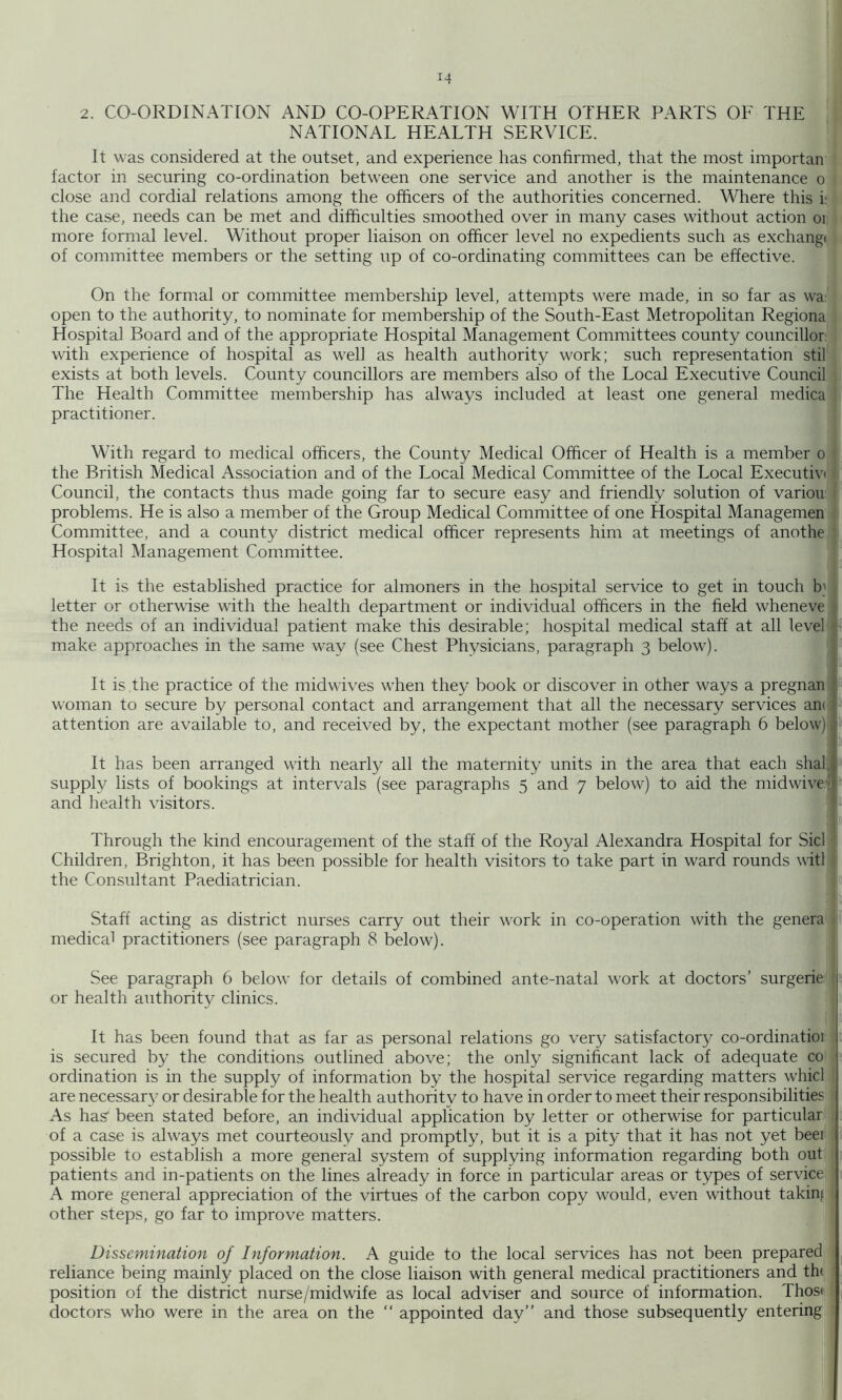 2. CO-ORDINATION AND CO-OPERATION WITH OTHER PARTS OF THE NATIONAL HEALTH SERVICE. It was considered at the outset, and experience has confirmed, that the most importan factor in securing co-ordination between one service and another is the maintenance o close and cordial relations among the officers of the authorities concerned. Where this i; the case, needs can be met and difficulties smoothed over in many cases without action oi more formal level. Without proper liaison on officer level no expedients such as exchangi of committee members or the setting up of co-ordinating committees can be effective. On the formal or committee membership level, attempts were made, in so far as wa: open to the authority, to nominate for membership of the South-East Metropolitan Regiona Hospital Board and of the appropriate Hospital Management Committees county councillor; with experience of hospital as w^ell as health authority work; such representation stil exists at both levels. County councillors are members also of the Local Executive Council . The Health Committee membership has always included at least one general medica I practitioner. With regard to medical officers, the County Medical Officer of Health is a member o i the British Medical Association and of the Local Medical Committee of the Local Executivt i Council, the contacts thus made going far to secure easy and friendly solution of variou j problems. He is also a member of the Group Medical Committee of one Hospital Managemen i Committee, and a county district medical officer represents him at meetings of anothe 1 Hospital Management Committee. It is the established practice for almoners in the hospital service to get in touch b' letter or otherwise with the health department or individual officers in the field wheneve ; the needs of an individual patient make this desirable; hospital medical staff at all level make approaches in the same way (see Chest Physicians, paragraph 3 below). It is the practice of the mid wives when they book or discover in other ways a pregnan woman to secure by personal contact and arrangement that all the necessary services an( attention are available to, and received by, the expectant mother (see paragraph 6 below) It has been arranged with nearly all the maternity units in the area that each shal, supply lists of bookings at intervals (see paragraphs 5 and 7 below) to aid the midwivei and health visitors. Through the kind encouragement of the staff of the Royal Alexandra Hospital for Sid Children, Brighton, it has been possible for health visitors to take part in ward rounds witl i the Consultant Paediatrician. | 1 Staff acting as district nurses carry out their work in co-operation with the genera < medical practitioners (see paragraph 8 below). ( See paragraph 6 below’ for details of combined ante-natal work at doctors’ surgerie < , or health authority clinics. 1 It has been found that as far as personal relations go very satisfactory co-ordinatioi j is secured by the conditions outlined above; the only significant lack of adequate co ordination is in the supply of information by the hospital service regarding matters whicl are necessary or desirable for the health authority to have in order to meet their responsibilities As has' been stated before, an individual application by letter or othervdse for particular ; of a case is ahvays met courteously and promptly, but it is a pity that it has not yet beei possible to establish a more general system of supplying information regarding both out patients and in-patients on the lines already in force in particular areas or types of service. A more general appreciation of the virtues of the carbon copy would, even without taking other steps, go far to improve matters. Dissemination of Information. A guide to the local services has not been prepared reliance being mainly placed on the close liaison with general medical practitioners and th( 1 position of the district nurse/midwife as local adviser and source of information. Thos< doctors who were in the area on the “ appointed day” and those subsequently entering