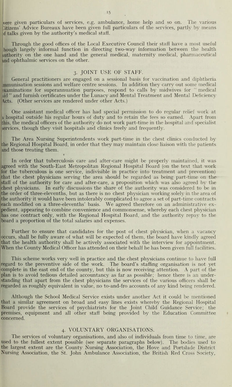 vere given particulars of services, e.g. ambulance, home help and so on. The various 'itizens’ Advice Bureaux have been given full particulars of the services, partly by means !)f talks given by the authority’s medical staff. ' Through the good offices of the Local Executive Council their staff have a most useful hough largely informal function in directing two-way information between the health luthority on the one hand and the general medical, maternity medical, pharmaceutical ind ophthalmic services on the other. 3. JOINT USE OF STAFF. General practitioners are engaged on a sessional basis for vaccination and diphtheria mmunisation sessions and welfare centre sessions. In addition they carry out some medical examinations for superannuation purposes, respond to calls by midwives for “ medical iiid ” and furnish certificates under the Lunacy and Mental Treatment and Mental Deficiency \cts. (Other services are rendered under other Acts.) One assistant medical officer has had special permission to do regular relief work at li hospital outside his regular hours of duty and to retain the fees so earned. Apart from this, the medical officers of the authority do not work part-time in the hospital and specialist services, though they visit hospitals and clinics freely and frequently. The Area Nursing Superintendents work part-time in the chest clinics conducted by the Regional Hospital Board, in order that they may maintain clo.sc liaison with the patients and those treating them. I • In order that tuberculosis care and after-care might be properly maintained, it was agreed with the South-East Metropolitan Regional Hospital Board (on the text that work for the tuberculous is one service, indivisible in practice into treatment and prevention) ithat the chest physicians serving the area should be regarded as being part-time on the- istaff of the authority for care and after-care, a proposition which was also agreed by the [chest physicians. In early discussions the share of the authority was considered to be in jthe order of three-elevenths, but as there is no chest physician working solely in the area of [the authority it would have been intolerably complicated to agree a set of part-time contracts leach modified on a three-elevenths’ basis. We agreed therefore on an administrative ex- pedient, appearing to combine convenience and commonsense, whereby each chest physician has one contract only, with the Regional Hospital Board, and the authority repav to the board a proportion of the total salaries and expenses. Further to ensure that candidates for the post of chest physician, when a \'acanc3/ 'occurs, shall be fully aware of what will be expected of them, the board have kindly agreed that the health authority shall be actively associated with the interview for appointment. When the County Medical Officer has attended on their behalf he has been given full facilities. This scheme works very well in practice and the chest physicians continue to have full iregard to the preventive side of the work. The board’s staffing organisation is not yet icomplete in the east end of the county, but this is now receiving attention. A part of the plan is to avoid tedious detailed accountancy as far as possible; hence there is an under- I standing that apart from the chest physicians the services of the various officers shall be regarded as roughly equivalent in value, no to-and-fro accounts of any kind being rendered. Although the School Medical Service exists under another Act it could be mentioned that a similar agreement on broad and easy lines exists whereby the Regional Hospital Board provide the services of psychiatrists for the Joint Child Guidance Service; the premises, equipment and all other staff being provided by the Education Committee concerned. 4. VOLUNTARY ORGANISATIONS. The services of voluntary organisations, and also of individuals from time to time, are used to the fullest extent possible (see separate paragraphs below). The bodies used to the largest extent are the County Nursing Association, the Hove and Portslade District Nursing Association, the St. John Ambulance Association, the British Red Cross Society,