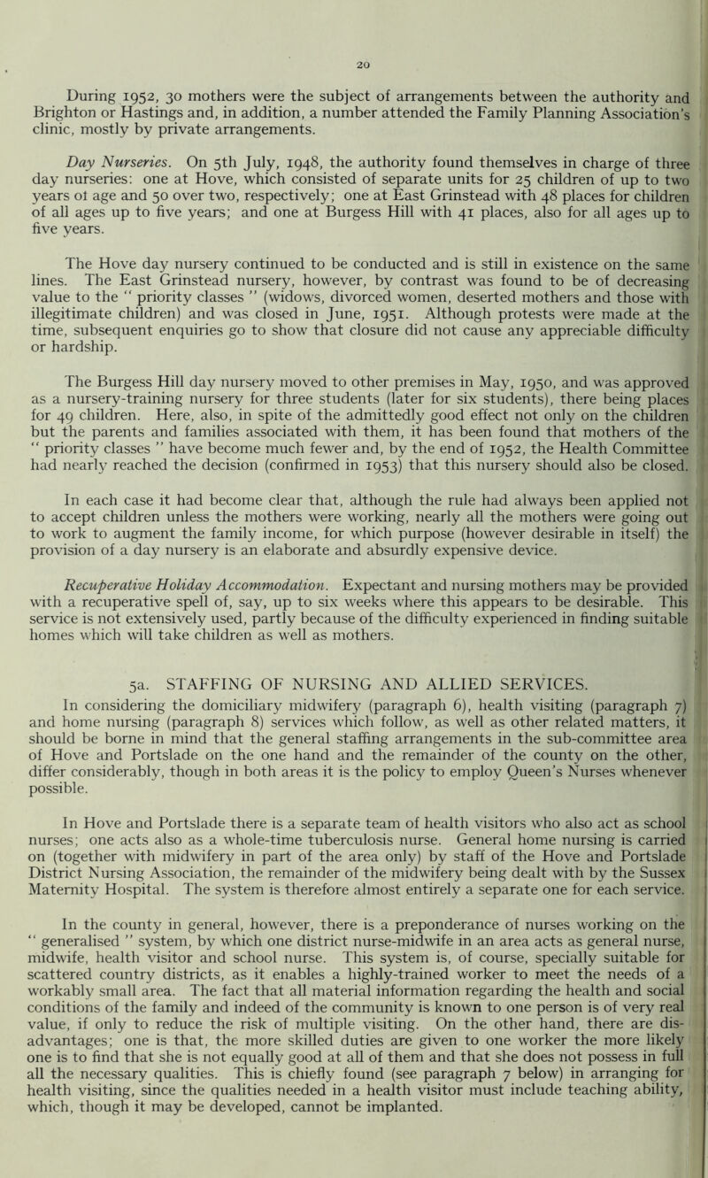 During 1952, 30 mothers were the subject of arrangements between the authority and Brighton or Hastings and, in addition, a number attended the Family Planning Association’s clinic, mostly by private arrangements. Day Nurseries. On 5th July, 1948, the authority found themselves in charge of three day nurseries; one at Hove, which consisted of separate units for 25 children of up to two years ol age and 50 over two, respectively; one at East Grinstead with 48 places for children of all ages up to five years; and one at Burgess Hill with 41 places, also for all ages up to five years. The Hove day nursery continued to be conducted and is still in existence on the same lines. The East Grinstead nursery, however, by contrast was found to be of decreasing value to the “ priority classes ” (widows, divorced women, deserted mothers and those with illegitimate children) and was closed in June, 1951. Although protests were made at the time, subsequent enquiries go to show that closure did not cause any appreciable difficulty or hardship. The Burgess Hill day nursery moved to other premises in May, 1950, and was approved as a nursery-training nursery for three students (later for six .students), there being places for 49 children. Here, also, in spite of the admittedly good effect not only on the children but the parents and families associated with them, it has been found that mothers of the “ priority classes ” have become much fewer and, by the end of 1952, the Health Committee had nearly reached the decision (confirmed in 1953) that this nursery should also be closed. In each case it had become clear that, although the rule had always been applied not to accept children unless the mothers were working, nearly all the mothers were going out to work to augment the family income, for which purpose (however desirable in itself) the provision of a day nursery is an elaborate and absurdly expensive device. Recuperative Holiday Accommodation. Expectant and nursing mothers may be provided with a recuperative spell of, say, up to six weeks where this appears to be desirable. This service is not extensively used, partly because of the difficulty experienced in finding suitable!' homes which will take children as well as mothers. 5a. STAFFING OF NURSING AND ALLIED SERVICES. r In considering the domiciliary midwifery (paragraph 6), health visiting (paragraph 7) and home nursing (paragraph 8) services which follow, as well as other related matters, it should be borne in mind that the general staffing arrangements in the sub-committee area of Hove and Portslade on the one hand and the remainder of the county on the other, differ considerably, though in both areas it is the policy to employ Queen’s Nurses whenever possible. In Hove and Portslade there is a separate team of health visitors who also act as school 1 nurses; one acts also as a whole-time tuberculosis nurse. General home nursing is carried 1 on (together with midwifery in part of the area only) by staff of the Hove and Portslade I District Nursing Association, the remainder of the midwifery being dealt with by the Sussex j Maternity Hospital. The system is therefore almost entirely a separate one for each service. ; I In the county in general, however, there is a preponderance of nurses working on the “ generalised ” system, by which one district nurse-midwife in an area acts as general nurse, midwife, health visitor and school nurse. This system is, of course, specially suitable for scattered country districts, as it enables a highly-trained worker to meet the needs of a workably small area. The fact that all material information regarding the health and social conditions of the family and indeed of the community is known to one person is of very real value, if only to reduce the risk of multiple visiting. On the other hand, there are dis- advantages; one is that, the more skilled duties are given to one worker the more likely one is to find that she is not equally good at all of them and that she does not possess in full all the necessary qualities. This is chiefly found (see paragraph 7 below) in arranging for health visiting, since the qualities needed in a health visitor must include teaching ability, which, though it may be developed, cannot be implanted.