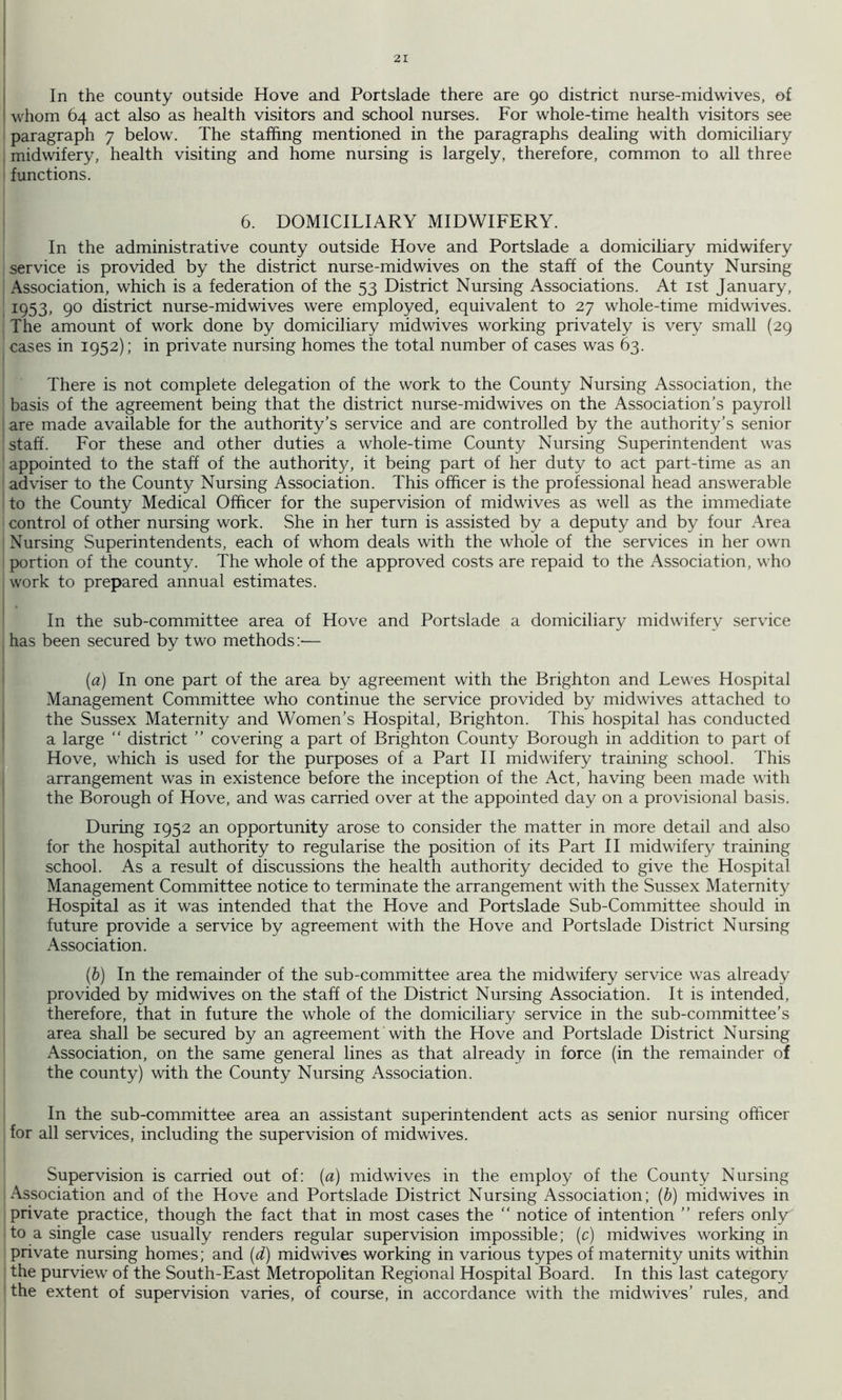 In the county outside Hove and Portslade there are 90 district nurse-mid wives, of whom 64 act also as health visitors and school nurses. For whole-time health visitors see paragraph 7 below. The staffing mentioned in the paragraphs dealing with domiciliary I midwifery, health visiting and home nursing is largely, therefore, common to all three ' functions. 6. DOMICILIARY MIDWIFERY. In the administrative county outside Hove and Portslade a domiciliary midwifery service is provided by the district nurse-mid wives on the staff of the County Nursing Association, which is a federation of the 53 District Nursing Associations. At ist January, 1953, 90 district nurse-midwives were employed, equivalent to 27 whole-time midwives. The amount of work done by domiciliary mid wives working privately is very small (29 cases in 1952); in private nursing homes the total number of cases was 63. There is not complete delegation of the work to the County Nursing Association, the basis of the agreement being that the district nurse-midwives on the Association’s payroll ; are made available for the authority’s service and are controlled by the authority’s senior ' staff. For these and other duties a whole-time County Nursing Superintendent was appointed to the staff of the authority, it being part of her duty to act part-time as an adviser to the County Nursing Association. This officer is the professional head answerable to the County Medical Officer for the supervision of midwives as well as the immediate control of other nursing work. She in her turn is assisted by a deputy and by four Area Nursing Superintendents, each of whom deals with the whole of the services in her own portion of the county. The whole of the approved costs are repaid to the Association, who work to prepared annual estimates. In the sub-committee area of Hove and Portslade a domiciliary midwifery service has been secured by two methods:— {a) In one part of the area by agreement with the Brighton and Lewes Hospital Management Committee who continue the service provided by midwives attached to I the Sussex Maternity and Women’s Hospital, Brighton. This hospital has conducted a large “ district ” covering a part of Brighton County Borough in addition to part of Hove, which is used for the purposes of a Part 11 midwifery training school. This arrangement was in existence before the inception of the Act, having been made with the Borough of Hove, and was carried over at the appointed day on a provisional basis. During 1952 an opportunity arose to consider the matter in more detail and also for the hospital authority to regularise the position of its Part II midwifery training school. As a result of discussions the health authority decided to give the Hospital Management Committee notice to terminate the arrangement with the Sussex Maternity Hospital as it was intended that the Hove and Portslade Sub-Committee should in future provide a service by agreement with the Hove and Portslade District Nursing Association. (6) In the remainder of the sub-committee area the midwifery service was already provided by mid wives on the staff of the District Nursing Association. It is intended, therefore, that in future the whole of the domiciliary service in the sub-committee’s area shall be secured by an agreement with the Hove and Portslade District Nursing Association, on the same general lines as that already in force (in the remainder of the county) with the County Nursing Association. In the sub-committee area an assistant superintendent acts as senior nursing officer for all services, including the supervision of midwives. Supervision is carried out of: {a) midwives in the employ of the County Nursing Association and of the Hove and Portslade District Nursing Association; {b) midwives in private practice, though the fact that in most cases the “ notice of intention ” refers only to a single case usually renders regular supervision impossible; (c) midwives working in private nursing homes; and [d) mid wives working in various types of maternity units within the purview of the South-East Metropolitan Regional Hospital Board. In this last category the extent of supervision varies, of course, in accordance with the midwives’ rules, and