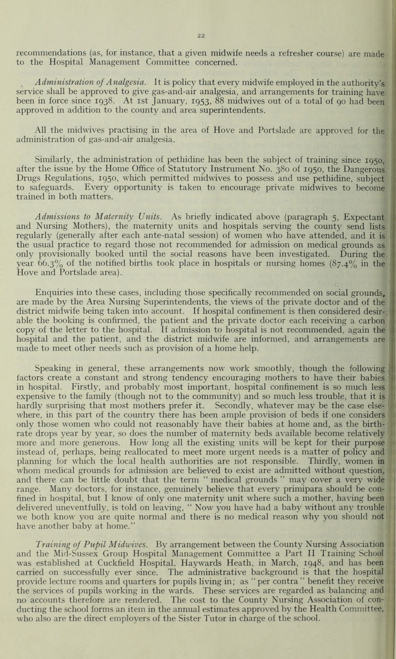 recommendations (as, for instance, that a given midwife needs a refresher course) are made to the Hospital Management Committee concerned. Administration of Analgesia. It is policy that every midwife employed in the authority’s service shall be approved to give gas-and-air analgesia, and arrangements for training have been in force since 1938. At ist January, 1953, 88 midwives out of a total of 90 had been approved in addition to the county and area superintendents. All the midwives practising in the area of Hove and Portslade are approved for the administration of gas-and-air analgesia. Similarly, the administration of pethidine has been the subject of training since 1950, after the issue by the Home Office of Statutory Instrument No. 380 of 1950, the Dangerous Drugs Regulations, 1950, which permitted mid wives to possess and use pethidine, subject to safeguards. Every opportunity is taken to encourage private midwives to become trained in both matters. Admissions to Maternity Units. As briefly indicated above (paragraph 5, Expectant and Nursing Mothers), the maternity units and hospitals serving the county send lists regularly (generally after each ante-natal session) of women who have attended, and it is the usual practice to regard those not recommended for admission on medical grounds as only provisionally booked until the social reasons have been investigated. During the year 66.3% of the notified births took place in hospitals or nursing homes (87.4% in the Hove and Portslade area). Enquiries into these cases, including those specifically recommended on social grounds, 1 are made by the Area Nursing Superintendents, the views of the private doctor and of the district midwife being taken into account. If hospital confinement is then considered desir- i able the booking is confirmed, the patient and the private doctor each receiving a carbon , copy of the letter to the hospital. If admission to hospital is not recommended, again the i hospital and the patient, and the district midwife are informed, and arrangements are made to meet other needs such as provision of a home help. Speaking in general, these arrangements now work smoothly, though the following factors create a constant and strong tendency encouraging mothers to have their babies *■ in hospital. Eirstly, and probably most important, hospital confinement is so much less expensive to the family (though not to the community) and so much less trouble, that it is hardly surprising that most mothers prefer it. Secondly, whatever may be the case else- where, in this part of the country there has been ample provision of beds if one considers only those women who could not reasonably have their babies at home and, as the birth- rate drops year by year, so does the number of maternity beds available become relatively more and more generous. How long all the existing units will be kept for their purpose instead of, perhaps, being reallocated to meet more urgent needs is a matter of policy and planning for which the local health authorities are not responsible. Thirdly, women in whom medical grounds for admission are believed to exist are admitted without question, and there can be little doubt that the term “ medical grounds ” may cover a very wide ' range. Many doctors, for instance, genuinely believe that every primipara should be con- : fined in hospital, but I know of only one maternity unit where such a mother, having been 1 delivered uneventfully, is told on leaving, “ Now you have had a baby without any trouble ! we both know you are quite normal and there is no medical reason why you should not | have another baby at home.” Training of Pupil Midwives. By arrangement between the County Nursing Association and the Mid-Sussex Group Hospital Management Committee a Part II Training School was established at Cuckfield Hospital, Haywards Heath, in March, 1948, and has been carried on successfully ever since. The administrative background is that the hospital provide lecture rooms and quarters for pupils living in; as ” per contra ” benefit they receive the services of pupils working in the wards. These services are regarded as balancing and no accounts therefore are rendered. The cost to the County Nursing Association of con- ducting the school forms an item in the annual estimates approved by the Health Committee,, M'ho also are the direct employers of the vSister Tutor in charge of the school. I