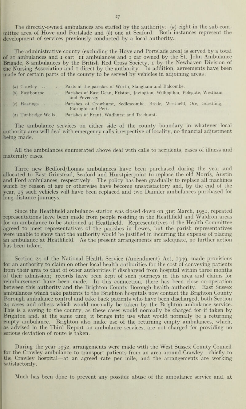The directly-owned ambulances are staffed by the authority: (a) eight in the sub-com- mittee area of Hove and Portslade and {b) one at Seaford. Both instances represent the development of services previously conducted by a local authority. The administrative county (excluding the Hove and Portslade area) is served by a total of 21 ambulances and i car: ii ambulances and i car owned by the St. John Ambulance Brigade, 8 ambulances by the British Red Cross Society, i by the Newhaven Division of the Nursing Association and i direct b}^ the authority. In addition, agreements have been made for certain parts of the county to be served by vehicles in adjoining areas : (a) Crawley . . (b) Eastbourne (c) Hastings . . (rf) Tunbridge Wells . . Parts of the parishes of Worth, Slaugham and Balcombe. Parishes of East Dean, Friston, Jevington, Willingdon, Polegate, Westham and Pevensey. Parishes of Crowhurst, Sedlescombe, Brede, Westfield, Ore, Guestling, Fairlight and Pett. Parishes of Frant, Wadhurst and Ticehurst. The ambulance services on either side of the county boundary in whatever local authority area will deal with emergency calls irrespective of locality, no financial adjustment being made. All the ambulances enumerated above deal with calls to accidents, cases of illness and maternit}^ cases. Three new Bedford/Lomas ambulances have been purchased during the year and allocated to East Grinstead, Seaford and Hurstpierpoint to replace the old Morris, Austin and Ford ambulances, respectively. The policy has been gradually to replace all machines which by reason of age or otherwise have become unsatisfactory and, by the end of the year, 15 such vehicles will have been replaced and two Daimler ambulances purchased for long-distance journeys. Since the Heathfield ambulance station was closed down on 31st March, 1951, repeated representations have been made from people residing in the Heathfield and Waldron areas for an ambulance to be stationed at Heathfield. Representatives of the Health Committee agreed to meet representatives of the parishes in Lewes, but the parish representatives were unable to show that the authority would be justified in incurring the expense of placing an ambulance at Heathfield. As the present arrangements are adequate, no further action has been taken. Section 24 of the National Health Service (Amendment) Act, 1949, made provisions for an authority to claim on other local health authorities for the cost of conveying patients from their area to that of other authorities if discharged from hospital within three months of their admission; records have been kept of such journeys in this area and claims for reimbursement have been made. In this connection, there has been close co-operation between this authority and the Brighton County Borough health authority. East Sussex ambulances which take patients to the Brighton hospitals now contact the Brighton County Borough ambulance control and take back patients who have been discharged, both Section 24 cases and others which would normally be taken by the Brighton ambulance service. This is a saving to the county, as these cases would normally be charged for if taken by Brighton and, at the same time, it brings into use what would normally be a returning empty ambulance. Brighton also make use of the returning empty ambulances, which, as advised in the Third Report on ambulance services, are not charged for providing no serious de\dation of route is taken. During the year 1952, arrangements were made with the West Sussex County Council for the Crawley ambulance to transport patients from an area around Crawley—chiefly to the Crawley hospital—at an agreed rate per mile, and the arrangements are working satisfactorily. Much has been done to prevent any possible abuse of the ambulance service and, at