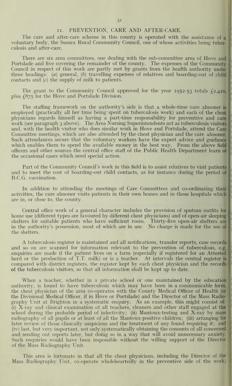 II. PREVENTION, CARE AND AFTER-CARE. ' The care and after-care scheme in this county is operated with the assistance of a ! voluntary body, the Sussex Rural Community Council, one of whose activities being tuber- \ culosis and after-care. ; There are six area committees, one dealing with the sub-committee area of Hove and Portslade and five covering the remainder of the county. The expenses of the Community Council in respect of this work are partly met by grants from the health authority under three headings: {a) general, {b) travelling expenses of relatives and boarding-out of child contacts and (c) the supply of milk to patients. k 5 t The grant to the Community Council approved for the year 1952-53 totals £2,410, plus £875 for the Hove and Portslade Division. The staffing framework on the authority’s side is that a whole-time care almoner is employed (practically all her time being spent on tuberculosis work) and each of the chest physicians regards himself as having a part-time responsibility for preventive and care work (see paragraph 3 above). The Area Nursing Superintendents act as tuberculosis visitors and, with the health visitor who does similar work in Hove and Portslade, attend the Care Committee meetings, which are also attended by the chest physician and the care almoner. Such attendances secure that the voluntary workers have the expert advice and guidance which enables them to .spend the available money in the best way. From the above field officers and other sources the central office staff of the Public Health Department learn of the occasional cases which need special action. Part of the Community Council’s work in this field is to assist relatives to visit patients and to meet the cost of boarding-out child contacts, as for instance during the period of B.C.G. vaccination. In addition to attending the meetings of Care Committees and co-ordinating their activities, the care almoner visits patients in their own homes and in those hospitals which are in, or close to, the county. Central office work of a general character includes the provision of sputum outfits for home use (different types are favoured by different chest physicians) and of open-air sleeping shelters for suitable patients who have sufficient room. Thirty-five open-air shelters are in the authority’s possession, most of which are in use. No charge is made for the use of the shelters. si (e A tuberculosis register is maintained and all notifications, transfer reports, case records and so on are scanned for information relevant to the prevention of tuberculosis, e.g. enquiries are made if the patient lives on a farm (especially if registered for an Attested herd or the production of T.T. milk) or is a teacher. At intervals the central register is compared with district registers, the register kept by each chest physician and the records of the tuberculosis visitors, so that all information shall be kept up to date. if 0 When a teacher, whether in a private school or one maintained by the education ■ authority, is found to have tuberculosis which may have been in a communicable form, the chest physician of the area co-operates with the County Medical Officer of Health (or' the Divisional Medical Officer, if in Hove or Portslade) and the Director of the Mass Radio- ‘ graphy Unit at Brighton in a systematic enquiry. As an example, this might consist of: ' (i) X-ray and clinical examination of all teachers, cleaners and other staff engaged at the school during the probable period of infectivity; (ii) Mantoux-testing and X-ray by mass radiography of all pupils or at least of all the Mantoux-positive children; (iii) arranging for later review of those clinically suspicious and the treatment of any found requiring it; and (iv) last, but very important, not only systematically obtaining the consents of all concerned and sending out reports later, but doing so in a way that will avoid unnecessary anxiety. Such enquiries would have been impossible without the willing support of the Director of the Mass Radiography Unit. This area is fortunate in that all the chest physicians, including the Director of the Mass Radiography Unit, co-operate wholeheartedly in the preventive side of the work; M