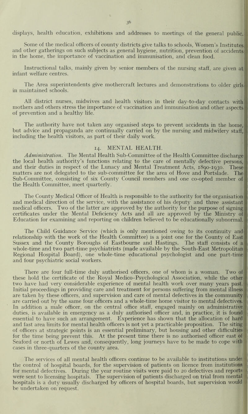3^ displays, health education, exhibitions and addresses to meetings of the general public.! Some of the medical officers of county districts give talks to schools. Women’s Institutes and other gatherings on such subjects as general hygiene, nutrition, prevention of accidents in the home, the importance of vaccination and immunisation, and clean food. Instructional talks, mainly given by senior members of the nursing staff, are given at infant welfare centres. The Area superintendents give mothercraft lectures and demonstrations to older girls in maintained schools. All district nurses, midwives and health visitors in their day-to-day contacts with mothers and others stress the importance of vaccination and immunisation and other aspects of prevention and a healthy life. The authority have not taken any organised steps to prevent accidents in the home, but advice and propaganda are continually carried on by the nursing and midwifery staff, including the health vi.sitors, as part of their daily work. 14. MENTAL HEALTH. Administration. The Mental Health Sub-Committee of the Health Committee discharge the local health authority’s functions relating to the care of mentally defective persons, and their duties in respect of the Lunacy and Mental Treatment Acts, 1890-1930. These matters are not delegated to the sub-committee for the area of Hove and Portslade. The Sub-Committee, consisting of six County Council members and one co-opted member of the Health Committee, meet quarterly. The County Medical Officer of Health is responsible to the authority for the organisation and medical direction of the service, with the assistance of his deputy and three assistant medical officers. Two of the latter are approved by the authority for the purpose of signing certificates under the Mental Deficiency Acts and all are approved by the Ministry of Education for examining and reporting on children believed to be educationally subnormal. The Child Guidance Service (which is only mentioned owing to its continuity and relationship with the work of the Health Committee) is a joint one for the County of East Sussex and the County Boroughs of Eastbourne and Hastings. The staff consists of a! whole-time and two part-time psychiatrists (made available by the South-East Metropolitan Regional Hospital Board), one whole-time educational psychologist and one part-time and four psychiatric social workers. There are four full-time duly authorised officers, one of whom is a woman. Two ofi these hold the certificate of the Royal Medico-Psychological Association, while the otherj two have had very considerable experience of mental health work over many years past. Initial proceedings in providing care and treatment for persons suffering from mental illness are taken by these officers, and supervision and care of mental defectives in the community are carried out by the same four officers and a whole-time home visitor to mental defectives. In addition a male officer, on the central office staff, engaged mainly on administrative | duties, is available in emergency as a duly authorised officer and, in practice, it is founds essential to have such an arrangement. Experience has shown that the allocation of hard] and fast area limits for mental health officers is not yet a practicable proposition. The sitingj of officers at strategic points is an essential preliminary, but housing and other difficulties' for the time being prevent this. At the present time there is no authorised officer east of Seaford or north of Lewes and, consequently, long journeys have to be made to cope with' cases in three-quarters of the county area. The services of all mental health officers continue to be available to institutions under?!, the control of hospital boards, for the supervision of patients on licence from institutions E for mental defectives. During the year routine visits were paid to 20 defectives and reports E were sent to licensing hospitals. The supervision of patients discharged on trial from mental E hospitals is a duty usually discharged by officers of hospital boards, but supervision wouldtjil be undertaken on request.
