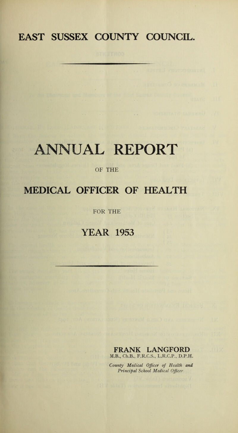 ANNUAL REPORT OF THE MEDICAL OFFICER OF HEALTH FOR THE YEAR 1953 FRANK LANGFORD M.B., Ch.B., F.R.C.S., L.R.C.P., D.P.H. County Medical Officer of Health and Principal School Medical Officer