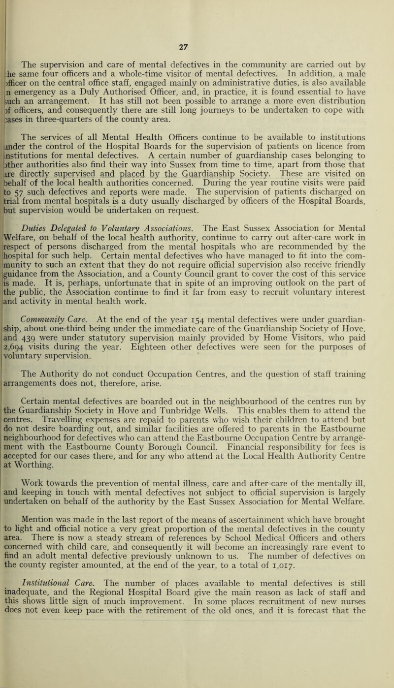 l;he same four officers and a whole-time visitor of mental defectives. In addition, a male officer on the central office staff, engaged mainly on administrative duties, is also available n emergency as a Duly Authorised Officer, and, in practice, it is found essential to have ;uch an arrangement. It has still not been possible to arrange a more even distribution )f officers, and consequently there are still long journeys to be undertaken to cope with ,:ases in three-quarters of the county area. The services of all Mental Health Officers continue to be available to institutions ander the control of the Hospital Boards for the supervision of patients on licence from institutions for mental defectives. A certain number of guardianship cases belonging to jther authorities also find their way into Sussex from time to time, apart from those that ire directly supervised and placed by the Guardianship Society. These are visited on behalf of the local health authorities concerned. During the year routine visits were paid to 57 such defectives and reports were made. The supervision of patients discharged on trial from mental hospitals is a duty usually discharged by officers of the Hospital Boards, but supervision would be undertaken on request. Duties Delegated to Voluntary Associations. The East Sussex Association for Mental Welfare, on behalf of the local health authority, continue to carry out after-care work in respect of persons discharged from the mental hospitals who are recommended by the hospital for such help. Certain mental defectives who have managed to fit into the com- munity to such an extent that they do not require official supervision also receive friendly guidance from the Association, and a County Council grant to cover the cost of this service is made. It is, perhaps, unfortunate that in spite of an improving outlook on the part of the public, the Association continue to find it far from easy to recruit voluntary interest iand activity in mental health work. Community Care. At the end of the year 154 mental defectives were under guardian- iship, about one-third being under the immediate care of the Guardianship Society of Hove, and 439 were under statutory supervision mainly provided by Home Visitors, who paid 2,694 visits during the year. Eighteen other defectives were seen for the purposes of .voluntary supervision. The Authority do not conduct Occupation Centres, and the question of staff training arrangements does not, therefore, arise. Certain mental defectives are boarded out in the neighbourhood of the centres run by the Guardianship Society in Hove and Tunbridge Wells. This enables them to attend the ' centres. Travelling expenses are repaid to parents who wish their children to attend but do not desire boarding out, and similar facilities are offered to parents in the Eastbourne neighbourhood for defectives who can attend the Eastbourne Occupation Centre by arrange- ' ment with the Eastbourne County Borough Council. Financial responsibility for fees is accepted for our cases there, and for any who attend at the Local Health Authority Centre at Worthing. Work towards the prevention of mental illness, care and after-care of the mentally ill, and keeping in touch with mental defectives not subject to official supervision is largely undertaken on behalf of the authority by the East Sussex Association for Mental Welfare. Mention was made in the last report of the means of ascertainment which have brought to light and official notice a very great proportion of the mental defectives in the county area. There is now a steady stream of references by School Medical Officers and others concerned with child care, and consequently it will become an increasingly rare event to find an adult mental defective previously unknown to us. The number of defectives on the county register amounted, at the end of the year, to a total of 1,017. Institutional Care. The number of places available to mental defectives is still inadequate, and the Regional Hospital Board give the main reason as lack of staff and this shows little sign of much improvement. In some places recruitment of new nurses does not even keep pace with the retirement of the old ones, and it is forecast that the