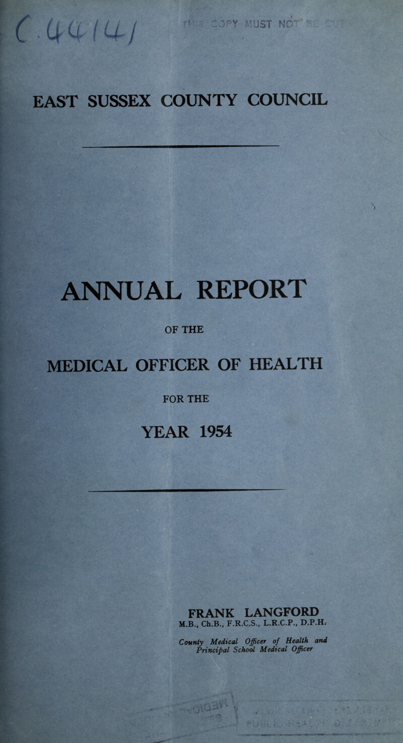 n: . .(^ 0.114-j MUST NO' EAST SUSSEX COUNTY COUNCIL ANNUAL REPORT OF THE MEDICAL OFFICER OF HEALTH FOR THE YEAR 1954 —-m. FRANK LANGFORD M.B., Ch.B., F.R.C.S.. L.R.C.P.. D.P.H. County Medical Officer of Health and Principal School Medical Offiicer