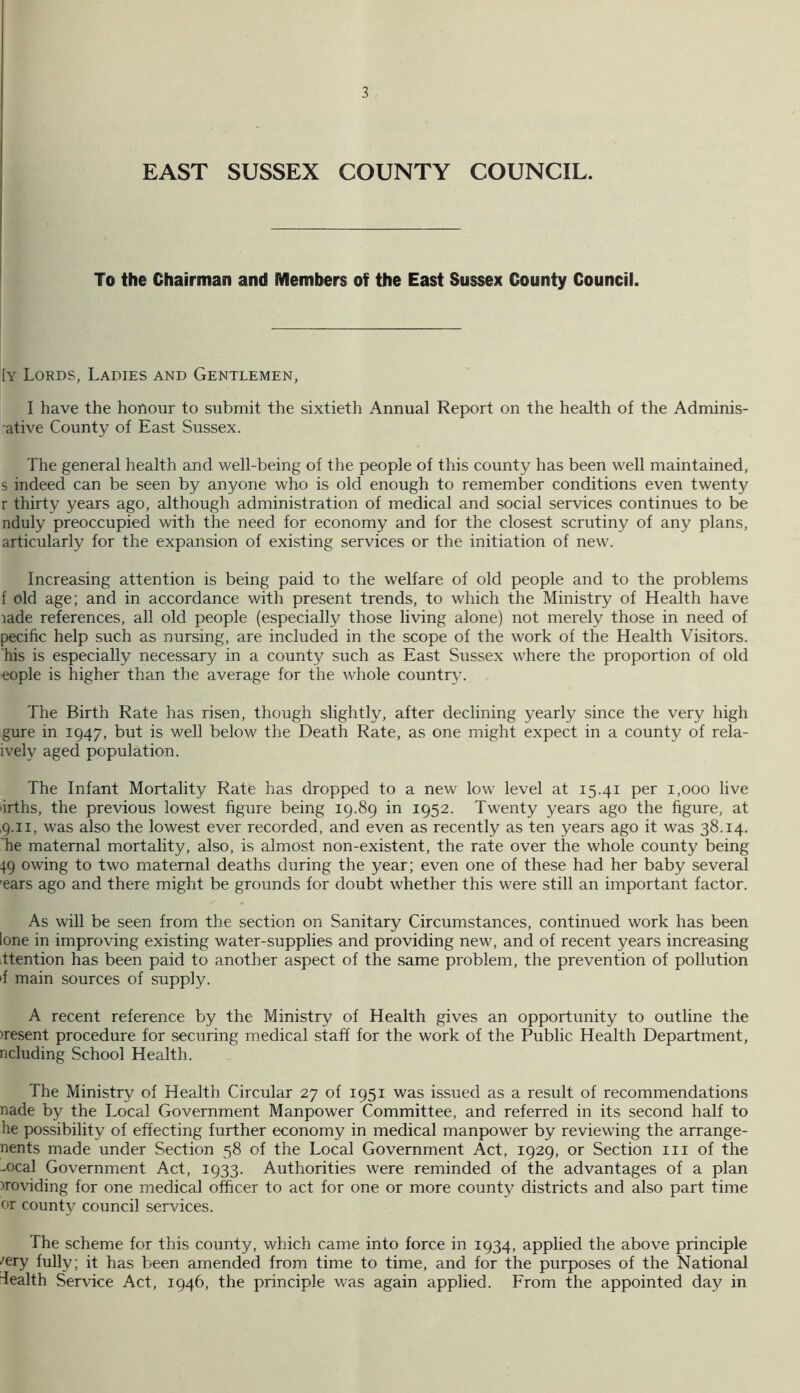 EAST SUSSEX COUNTY COUNCIL. To the Chairman and Members of the East Sussex County Council. [y Lords, Ladies and Gentlemen, I have the honour to submit the sixtieth Annual Report on the health of the Adminis- ■ative County of East Sussex. The general health and well-being of the people of this county has been well maintained, s indeed can be seen by anyone who is old enough to remember conditions even twenty r thirty years ago, although administration of medical and social services continues to be nduly preoccupied with the need for economy and for the closest scrutiny of any plans, articularly for the expansion of existing services or the initiation of new. Increasing attention is being paid to the welfare of old people and to the problems f old age; and in accordance with present trends, to which the Ministry of Health have lade references, all old people (especially those living alone) not merely those in need of pecific help such as nursing, are included in the scope of the work of the Health Visitors, 'his is especially necessary in a county such as East Sussex where the proportion of old eople is higher than the average for the whole country. The Birth Rate has risen, though slightly, after declining yearly since the very high gure in 1947, but is well below the Death Rate, as one might expect in a county of rela- ively aged population. The Infant Mortality Rate has dropped to a new low level at 15.41 per 1,000 live drths, the previous lowest figure being 19.89 in 1952. Twenty years ago the figure, at ,9.11, was also the lowest ever recorded, and even as recently as ten years ago it was 38.14. 'he maternal mortality, also, is almost non-existent, the rate over the whole county being 49 owing to two maternal deaths during the year; even one of these had her baby several 'ears ago and there might be grounds for doubt whether this were still an important factor. As will be seen from the section on Sanitary Circumstances, continued work has been lone in improving existing water-supplies and providing new, and of recent years increasing ttention has been paid to another aspect of the same problem, the prevention of pollution •f main sources of supply. A recent reference by the Ministry of Health gives an opportunity to outline the )resent procedure for securing medical staff for the work of the Public Health Department, ncluding School Health. The Ministry of Health Circular 27 of 1951 was issued as a result of recommendations nade by the Local Government Manpower Committee, and referred in its second half to he possibility of effecting further economy in medical manpower by reviewing the arrange- nents made under Section 58 of the Local Government Act, 1929, or Section in of the meal Government Act, 1933. Authorities were reminded of the advantages of a plan providing for one medical officer to act for one or more county districts and also part time or county council services. The scheme for this county, which came into force in 1934, applied the above principle /ery fully; it has been amended from time to time, and for the purposes of the National dealth Service Act, 1946, the principle was again applied. From the appointed day in