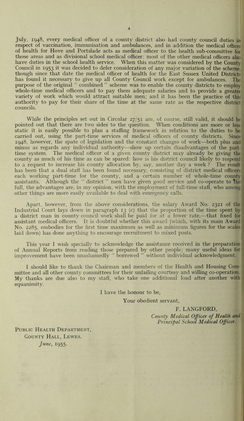 July, 1948, every medical officer of a county district also had county council duties in respect of vaccination, immunisation and ambulances, and in addition the medical officer of health for Hove and Portslade acts as medical officer to the health sub-committee for those areas and as divisional school medical officer; most of the other medical officers also have duties in the school health service. When this matter was considered by the County Council in 1953 it was decided to defer consideration of any major variation of the scheme, though since that date the medical officer of health for the East Sussex United Districts has found it necessary to give up all County Council work except for ambulances. The purpose of the original “ combined ” scheme was to enable the county districts to employ whole-time medical officers and to pay them adequate salaries and to provide a greater variety of work which would attract suitable men; and it has been the practice of this' authority to pay for their share of the time at the same rate as the respective district councils. While the principles set out in Circular 27/51 are, of course, still valid, it should be pointed out that there are two sides to the question. When conditions are more or less static it is easily possible to plan a staffing framework in relation to the duties to be carried out, using the part-time services of medical officers of county districts. Since 1948, however, the spate of legislation and the constant changes of work—both plus and minus as regards any individual authority—show up certain disadvantages of the part- time system. The medical officer of a given county district may already be giving the county as much of his time as can be spared: how is his district council likely to respond to a request to increase his county allocation by, say, another day a week ? The result has been that a dual staff has been found necessary, consisting of district medical officers each working part-time for the county, and a certain number of whole-time county assistants. Although the “ district ” men have given good service and co-operate to the full, the advantages are, in my opinion, with the employment of full-time staff, who among other things are more easily available to deal with emergency calls. Apart, however, from the above considerations, the salary Award No. 2321 of the Industrial Court lays down in paragraph 13 (c) that the proportion of the time spent by a district man in county council work shall be paid for at a lower rate,—that fixed for assistant medical officers. It is doubtful whether this award (which, with its main Award No. 2285, embodies for the first time maximum as well as minimum figures for the scales laid down) has done anything to encourage recruitment to mixed posts. This year I wish specially to acknowledge the assistance received in the preparation of Annual Reports from reading those prepared by other people; many useful ideas for improvement have been unashamedly “ borrowed ” without individual acknowledgment. I should like to thank the Chairman and members of the Health and Housing Com- mittee and all other county committees for their unfailing courtesy and willing co-operation. My thanks are due also to my staff, who take one additional load after another with equanimity. I have the honour to be. Your obedient servant, F. LANGFORD, County Medical Officer of Health and Principal School Medical Officer. Public Health Department, County Hall, Lewes. June, 1955.