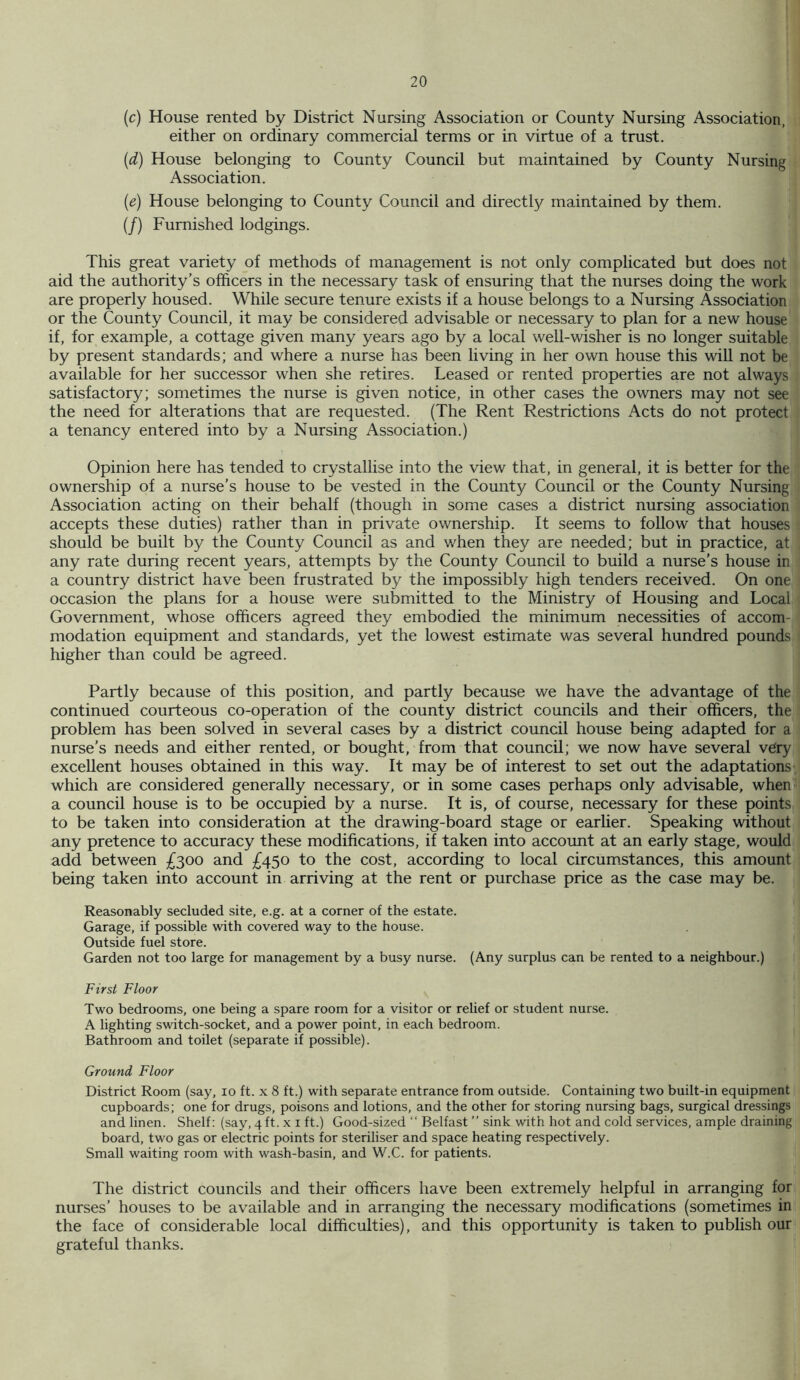 (c) House rented by District Nursing Association or County Nursing Association, either on ordinary commercial terms or in virtue of a trust. {d) House belonging to County Council but maintained by County Nursing Association. (e) House belonging to County Council and directly maintained by them. (/) Furnished lodgings. This great variety of methods of management is not only complicated but does not aid the authority’s officers in the necessary task of ensuring that the nurses doing the work are properly housed. While secure tenure exists if a house belongs to a Nursing Association or the County Council, it may be considered advisable or necessary to plan for a new house if, for example, a cottage given many years ago by a local well-wisher is no longer suitable by present standards; and where a nurse has been living in her own house this will not be available for her successor when she retires. Leased or rented properties are not always satisfactory; sometimes the nurse is given notice, in other cases the owners may not see the need for alterations that are requested. (The Rent Restrictions Acts do not protect a tenancy entered into by a Nursing Association.) Opinion here has tended to crystallise into the view that, in general, it is better for the ownership of a nurse’s house to be vested in the County Council or the County Nursing Association acting on their behalf (though in some cases a district nursing association accepts these duties) rather than in private ownership. It seems to follow that houses should be built by the County Council as and when they are needed; but in practice, at any rate during recent years, attempts by the County Council to build a nurse’s house in a country district have been frustrated by the impossibly high tenders received. On one occasion the plans for a house were submitted to the Ministry of Housing and Local Government, whose officers agreed they embodied the minimum necessities of accom- modation equipment and standards, yet the lowest estimate was several hundred pounds higher than could be agreed. Partly because of this position, and partly because we have the advantage of the continued courteous co-operation of the county district councils and their officers, the problem has been solved in several cases by a district council house being adapted for a nurse’s needs and either rented, or bought, from that council; we now have several vdry excellent houses obtained in this way. It may be of interest to set out the adaptations which are considered generally necessary, or in some cases perhaps only advisable, when a council house is to be occupied by a nurse. It is, of course, necessary for these points to be taken into consideration at the drawing-board stage or earlier. Speaking without any pretence to accuracy these modifications, if taken into account at an early stage, would add between £300 and £450 to the cost, according to local circumstances, this amount being taken into account in arriving at the rent or purchase price as the case may be. Reasonably secluded site, e.g. at a corner of the estate. Garage, if possible wdth covered way to the house. Outside fuel store. Garden not too large for management by a busy nurse. (Any surplus can be rented to a neighbour.) First Floor Two bedrooms, one being a spare room for a visitor or relief or student nurse. A lighting switch-socket, and a power point, in each bedroom. Bathroom and toilet (separate if possible). Ground Floor District Room (say, 10 ft. x 8 ft.) with separate entrance from outside. Containing two built-in equipment cupboards; one for drugs, poisons and lotions, and the other for storing nursing bags, surgical dressings and linen. Shelf: (say, 4 ft. x i ft.) Good-sized “ Belfast ” sink with hot and cold services, ample draining board, two gas or electric points for steriliser and space heating respectively. Small waiting room with wash-basin, and W.C. for patients. The district councils and their officers have been extremely helpful in arranging for^ nurses’ houses to be available and in arranging the necessary modifications (sometimes in the face of considerable local difficulties), and this opportunity is taken to publish our grateful thanks.