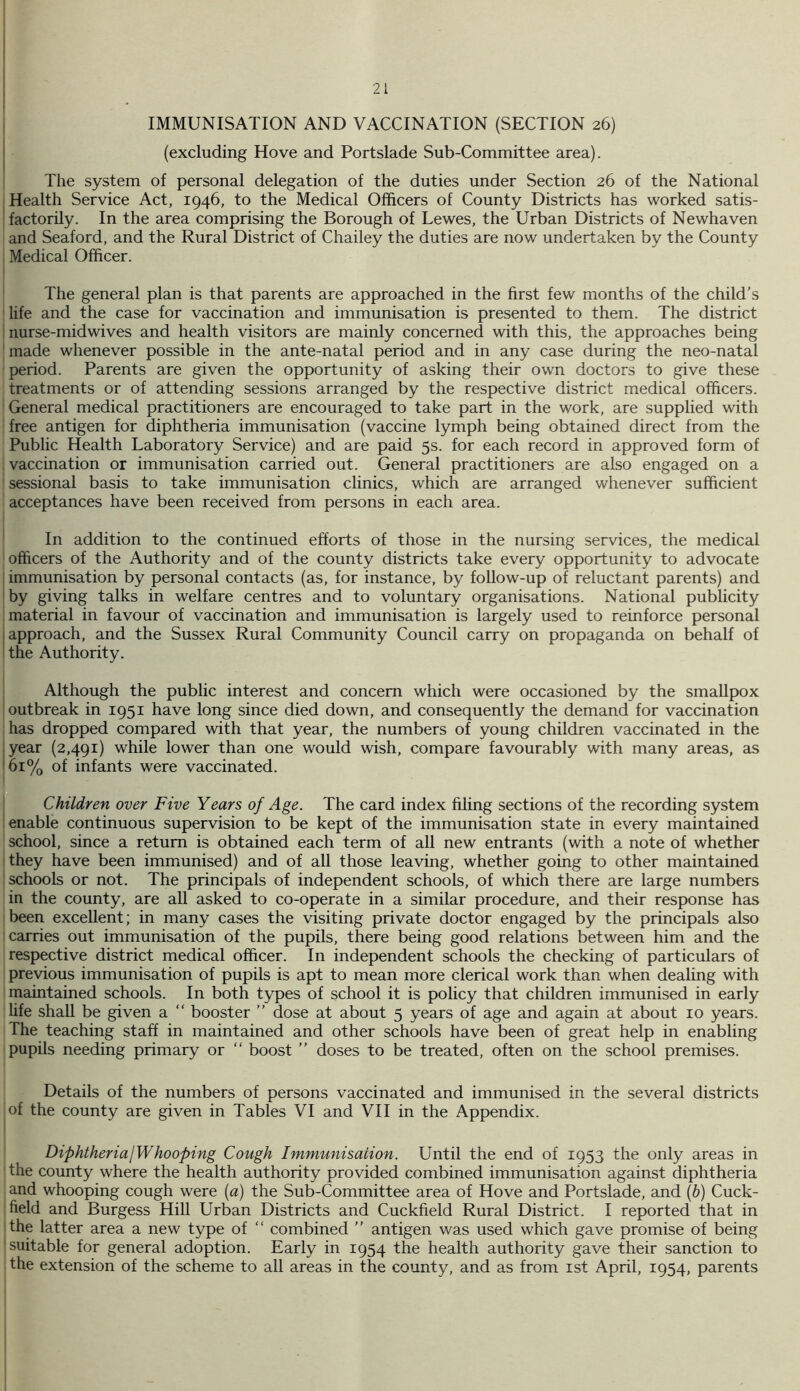 IMMUNISATION AND VACCINATION (SECTION 26) (excluding Hove and Portslade Sub-Committee area). The system of personal delegation of the duties under Section 26 of the National ; Health Service Act, 1946, to the Medical Officers of County Districts has worked satis- factorily. In the area comprising the Borough of Lewes, the Urban Districts of Newhaven and Seaford, and the Rural District of Chailey the duties are now undertaken by the County Medical Officer. The general plan is that parents are approached in the first few months of the child’s life and the case for vaccination and immunisation is presented to them. The district nurse-mid wives and health visitors are mainly concerned with this, the approaches being made whenever possible in the ante-natal period and in any case during the neo-natal period. Parents are given the opportunity of asking their own doctors to give these treatments or of attending sessions arranged by the respective district medical officers. General medical practitioners are encouraged to take part in the work, are supplied with free antigen for diphtheria immunisation (vaccine lymph being obtained direct from the Public Health Laboratory Service) and are paid 5s. for each record in approved form of vaccination or immunisation carried out. General practitioners are also engaged on a sessional basis to take immunisation clinics, which are arranged whenever sufficient acceptances have been received from persons in each area. In addition to the continued efforts of those in the nursing services, the medical officers of the Authority and of the county districts take every opportunity to advocate I immunisation by personal contacts (as, for instance, by follow-up of reluctant parents) and 'by giving talks in welfare centres and to voluntary organisations. National publicity material in favour of vaccination and immunisation is largely used to reinforce personal I approach, and the Sussex Rural Community Council carry on propaganda on behalf of the Authority. Although the public interest and concern which were occasioned by the smallpox outbreak in 1951 have long since died down, and consequently the demand for vaccination has dropped compared with that year, the numbers of young children vaccinated in the : year (2,491) while lower than one would wish, compare favourably with many areas, as '61% of infants were vaccinated. Children over Five Years of Age. The card index filing sections of the recording system enable continuous supervision to be kept of the immunisation state in every maintained school, since a return is obtained each term of all new entrants (with a note of whether they have been immunised) and of all those leaving, whether going to other maintained schools or not. The principals of independent schools, of which there are large numbers in the county, are all asked to co-operate in a similar procedure, and their response has been excellent; in many cases the visiting private doctor engaged by the principals also carries out immunisation of the pupils, there being good relations between him and the respective district medical officer. In independent schools the checking of particulars of previous immunisation of pupils is apt to mean more clerical work than when dealing with maintained schools. In both types of school it is policy that children immunised in early Ufe shall be given a “ booster ” dose at about 5 years of age and again at about 10 years. The teaching staff in maintained and other schools have been of great help in enabling pupils needing primary or “ boost ” doses to be treated, often on the school premises. Details of the numbers of persons vaccinated and immunised in the several districts of the county are given in Tables VI and VII in the Appendix. DiphtheriajWhooping Cough Immunisation. Until the end of 1953 the only areas in the county where the health authority provided combined immunisation against diphtheria and whooping cough were [a) the Sub-Committee area of Hove and Portslade, and (b) Cuck- field and Burgess Hill Urban Districts and Cuckfield Rural District. I reported that in ■the latter area a new type of “ combined ” antigen was used which gave promise of being suitable for general adoption. Early in 1954 the health authority gave their sanction to the extension of the scheme to all areas in the county, and as from ist April, 1954, parents