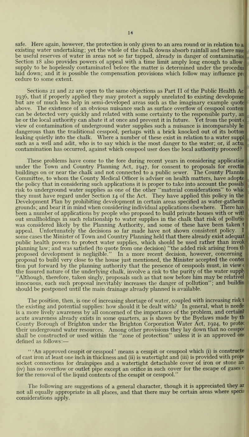 safe. Here again, however, the protection is only given to an area round or in relation to a existing water undertaking; yet the whole of the chalk downs absorb rainfall and there mu! be useful reserves of water in areas not so far tapped, already in danger of contaminatioi Section i8 also provides powers of appeal with a time limit amply long enough to allow, supply to be hopelessly contaminated before the matter is determined under the procedui laid down; and it is possible the compensation provisions which follow may influence pn cedure to some extent. Sections 21 and 22 are open to the same objections as Part II of the Public Health Ac 1936, that if properly applied they may protect a supply unrelated to existing developmer ; but are of much less help in semi-developed areas such as the imaginary example quote above. The existence of an obvious nuisance such as surface overflow of cesspool conten can be detected very quickly and related with some certainty to the responsible party, an he or the local authority can abate it at once and prevent it in future. Yet from the point ( view of contamination of underground water supplies such a nuisance is incomparably le; dangerous than the traditional cesspool, perhaps with a brick knocked out of its botton leaking quietly into the chalk. Where a number of these exist in relation to a water suppl such as a weU and adit, who is to say which is the most danger to the water; or, if actuj contamination has occurred, against which cesspool user does the local authority proceed? {d tt, These problems have come to the fore during recent years in considering applicatior under the Town and Country Planning Act, 1947, for consent to proposals for erectin buildings on or near the chalk and not connected to a public sewer. The County Plannin Committee, to whom the County Medical Officer is adviser on health matters, have adopte the policy that in considering such applications it is proper to take into account the possibl risk to underground water supplies as one of the other “material considerations” to whic they must have regard under Section 14 of the Act. They have applied this policy in the Development Plan by prohibiting development in certain areas specified as water-gatherin ; grounds; and bear it in mind when considering individual apphcations elsewhere. There hav e been a number of applications by people who proposed to build private houses with or witf t out smallholdings in such relationship to water supplies in the chalk that risk of pollutio i was considered likely by the Planning Authority, and some of these have been taken 11 appeal. Unfortunately the decisions so far made have not shown consistent policy. I some cases the Minister of Town and Country Planning held that there already exist adequat i public health powers to protect water supplies, which should be used rather than invok'd planning law; and was satisfied (to quote from one decision) “the added risk arising from th 1 proposed development is negligible.” In a more recent decision, however, concerning 1 proposal to build very close to the house just mentioned, the Minister accepted the conter tion put forward by the planning authority that the presence of cesspools must, in view ( the fissured nature of the underlying chalk, involve a risk to the purity of the water supply v “Although, therefore, taken singly, proposals such as that now before him may be relative! innocuous, each such proposal inevitably increases the danger of pollution”; and buildin should be postponed until the main drainage already planned is available. The position, then, is one of increasing shortage of water, coupled with increasing risk t the existing and potential supplies: how should it be dealt with? In general, what is neede is a more lively awareness by all concerned of the importance of the problem, and certainl acute awareness already exists in some quarters, as is shown by the Byelaws made by th County Borough of Brighton under the Brighton Corporation Water Act, 1924, to protec their underground water resources. Among other provisions they lay down that no cesspof shall be constructed or used within the “zone of protection” unless it is an approved om defined as follows:— ‘An approved cesspit or cesspool ’ means a cesspit or cesspool which (i) is constructe of cast iron at least one inch in thickness and (ii) is watertight and (iii) is provided with prope socket connections for drainpipes and a watertight detachable cover of iron or stone an (iv) has no overflow or outlet pipe except an orifice in such cover for the escape of gases c for the removal of the liquid contents of the cesspit or cesspool.” The following are suggestions of a general character, though it is appreciated they ar not all equally appropriate in aU places, and that there may be certain areas where specia considerations apply.