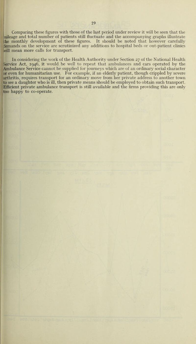 Comparing these figures with those of the last period under review it will be seen that the nileage and total number of patients still fluctuate and the accompanying graphs illustrate :he monthly development of these figures. It should be noted that however carefully demands on the service are scrutinized any additions to hospital beds or out-patient clinics iwill mean more calls for transport. In considering the work of the Health Authority under Section 27 of the National Health 'Service Act, 1946, it would be well to repeat that ambulances and cars operated by the Ambulance Service cannot be supplied for journeys which are of an ordinary social character or even for humanitarian use. For example, if an elderly patient, though crippled by severe larthritis, requires transport for an ordinary move from her private address to another town to see a daughter who is ill, then private means should be employed to obtain such transport. Efficient private ambulance transport is still available and the firms providing this are only too happy to co-operate.