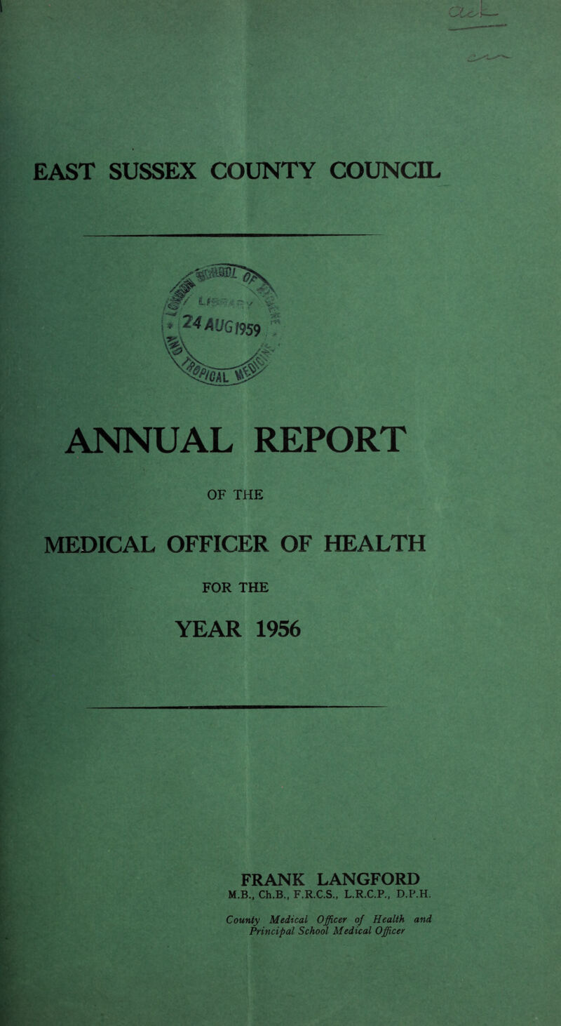 EAST SUSSEX COUNTY COUNCIL U-: ■ - \* ^4AUGn.n ANNUAL REPORT OF THE MEDICAL OFFICER OF HEALTH FOR THE YEAR 1956 FRANK LANGFORD M.B., Ch.B„ F.R.C.S., L,R.C.P., D.P.H. County Medical Officer of Health and Principal School Medical Officer