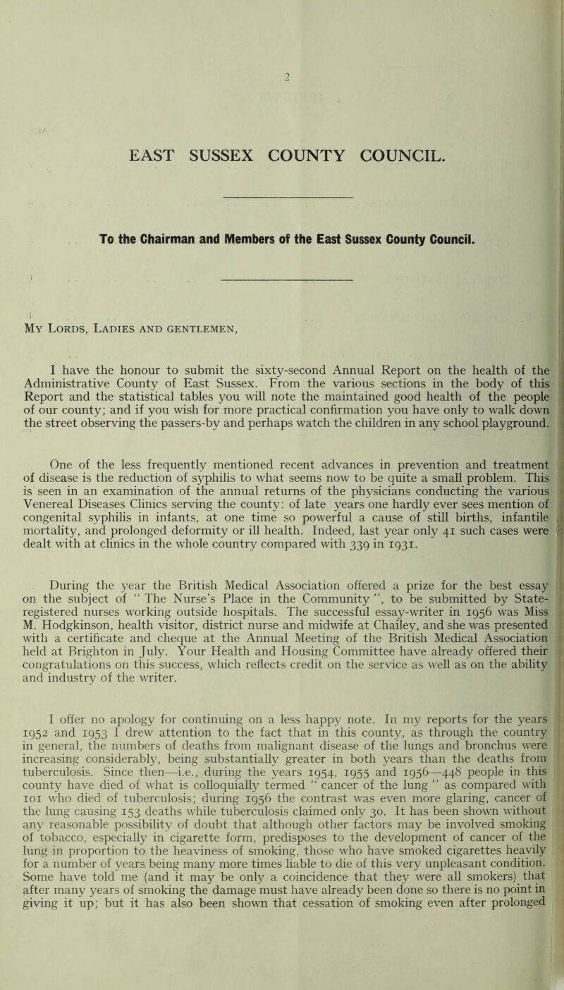 9 EAST SUSSEX COUNTY COUNCIL. To the Chairman and Members of the East Sussex County Council. My Lords, Ladies and gentlemen, I have the honour to submit the sixty-second Annual Report on the health of the Administrative County of East Sussex. From the various sections in the body of this Report and the statistical tables you will note the maintained good health of the people of our county; and if you wish for more practical confirmation you have only to walk down the street observing the passers-by and perhaps watch the children in any school playground. One of the less frequently mentioned recent advances in prevention and treatment of disease is the reduction of syphilis to what seems now to be quite a small problem. This is seen in an examination of the annual returns of the physicians conducting the various Venereal Diseases Clinics serving the county: of late years one hardly ever sees mention of congenital syphilis in infants, at one time so powerful a cause of still births, infantile mortality, and prolonged deformity or ill health. Indeed, last year only 41 such cases were dealt with at clinics in the whole country compared with 339 in 1931. During the year the British Medical Association offered a prize for the best essay on the subject of “ The Nurse’s Place in the Community ”, to be submitted by State- registered nurses working outside hospitals. The successful essay-writer in 1956 was Miss M. Hodgkinson, health visitor, district nurse and midwife at Chailey, and she was presented with a certificate and cheque at the Annual Meeting of the British Medical Association held at Brighton in July. Your Health and Housing Committee have already offered their congratulations on this success, which reflects credit on the service as well as on the ability and industry of the writer. I offer no apology for continuing on a less happy note. In my reports for the years 1952 and 1953 I drew attention to the fact that in this county, as through the country in general, the numbers of deaths from malignant disease of the lungs and bronchus were increasing considerably, being substantially greater in both years than the deaths from tuberculosis. Since then—i.e., during the years 1954, 1955 and 1956—448 people in this county have died of what is colloquially termed ” cancer of the lung ” as compared with loi who died of tuberculosis; during 1956 the contrast was even more glaring, cancer of the lung causing 153 deaths while tuberculosis claimed only 30. It has been shown without any reasonable possibility of doubt that although other factors may be involved smoking of tobacco, especially in cigarette form, predisposes to the development of cancer of the lung in proportion to the heaviness of smoking, those who have smoked cigarettes heavily for a number of years being many more times liable to die of this very unpleasant condition. Some have told me (and it may be only a coincidence that they were all smokers) that after many years of smoking the damage must have already been done so there is no point in giving it up; but it has also been shown that cessation of smoking even after prolonged