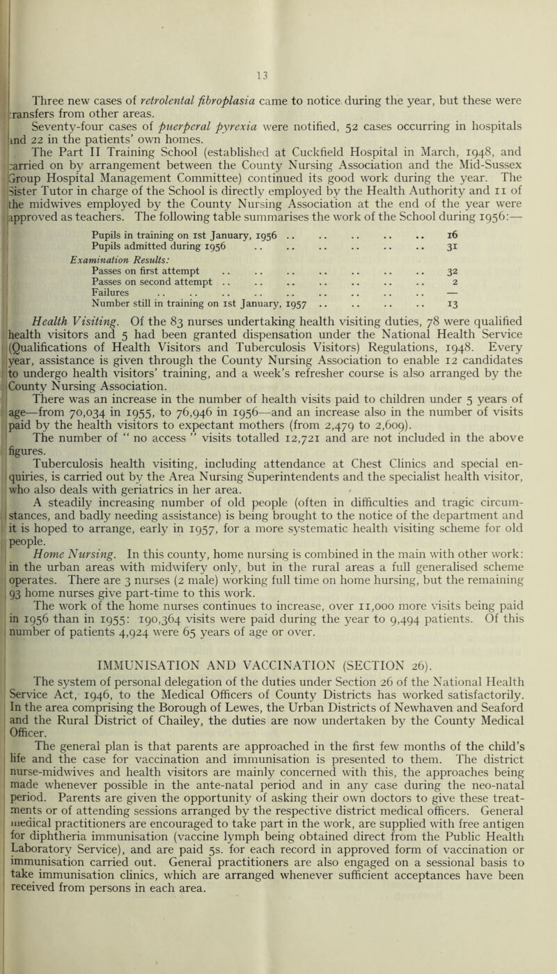 j Three new cases of retrolental fibroplasia came to notice during the year, but these were jiransfers from other areas. : Seventy-four cases of puerperal pyrexia were notified, 52 cases occurring in hospitals |ind 22 in the patients’ own homes. i The Part II Training School (established at Cuckfield Hospital in March, 1948, and |;arried on by arrangement between the County Nursing Association and the Mid-Sussex Group Hospital Management Committee) continued its good work during the year. The Sister Tutor in charge of the School is directly employed by the Health Authority and ii of the midwives employed by the County Nursing Association at the end of the year were approved as teachers. The following table summarises the work of the School during 1956:— Pupils in training on ist January, 1956 .. .. .. .. . • 16 Pupils admitted during 1956 .. .. .. .. .. .. 31 Examination Results: Passes on first attempt .. .. .. .. .. .. .. 32 Passes on second attempt .. .. .. .. .. .. .. 2 Failures .. .. .. .. .. .. .. .. .. — Number still in training on ist January, 1957 .. .. .. .. 13 Health Visiting. Of the 83 nurses undertaking health visiting duties, 78 were qualified health visitors and 5 had been granted dispensation under the National Health Service (Qualifications of Health Visitors and Tuberculosis Visitors) Regulations, 1948. Every year, assistance is given through the County Nursing Association to enable 12 candidates to undergo health visitors’ training, and a week’s refresher course is also arranged by the County Nursing Association. I There was an increase in the number of health visits paid to children under 5 years of age—from 70,034 in 1955, to 76,946 in 1956—and an increase also in the number of visits paid by the health visitors to expectant mothers (from 2,479 2,609). The number of “ no access ” visits totalled 12,721 and are not included in the above figures. Tuberculosis health visiting, including attendance at Chest Clinics and special en- quiries, is carried out by the Area Nursing Superintendents and the specialist health visitor, who also deals with geriatrics in her area. A steadily increasing number of old people (often in difficulties and tragic circum- 1 stances, and badly needing assistance) is being brought to the notice of the department and it is hoped to arrange, early in 1957, for a more systematic health visiting scheme for old people. Home Nursing. In this county, home nursing is combined in the main with other work: in the urban areas with midwifery only, but in the rural areas a full generalised scheme operates. There are 3 nurses (2 male) working full time on home hursing, but the remaining 93 home nurses give part-time to this work. The work of the home nurses continues to increase, over 11,000 more visits being paid in 1956 than in 1955: 190,364 visits were paid during the year to 9,494 patients. Of this number of patients 4,924 were 65 years of age or over. IMMUNISATION AND VACCINATION (SECTION 26). The system of personal delegation of the duties under Section 26 of the National Health Service Act, 1946, to the Medical Officers of County Districts has worked satisfactorily. In the area comprising the Borough of Lewes, the Urban Districts of Newhaven and Seaford and the Rural District of Chailey, the duties are now undertaken by the County Medical Officer. The general plan is that parents are approached in the first few months of the child’s life and the case for vaccination and immunisation is presented to them. The district nurse-midwives and health visitors are mainly concerned with this, the approaches being made whenever possible in the ante-natal period and in any case during the neo-natal period. Parents are given the opportunity of asking their own doctors to give these treat- ments or of attending sessions arranged by the respective district medical officers. General medical practitioners are encouraged to take part in the work, are supplied with free antigen for diphtheria immunisation (vaccine lymph being obtained direct from the Public Health Laboratory Service), and are paid 5s. for each record in approved form of vaccination or immunisation carried out. General practitioners are also engaged on a sessional basis to take immunisation clinics, which are arranged whenever sufficient acceptances have been received from persons in each area.