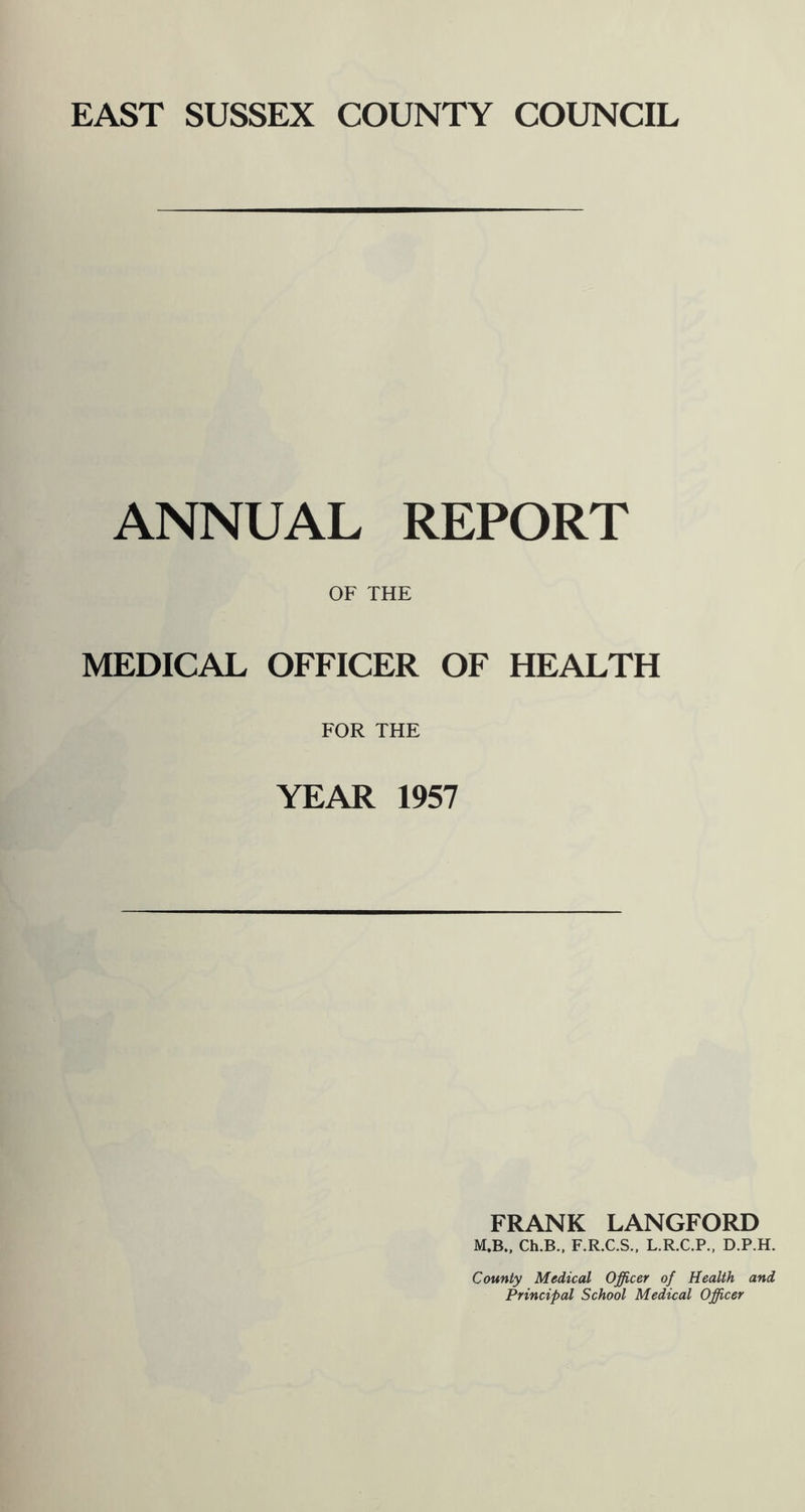 EAST SUSSEX COUNTY COUNCIL ANNUAL REPORT OF THE MEDICAL OFFICER OF HEALTH FOR THE YEAR 1957 FRANK LANGFORD M.B., Ch.B., F.R.C.S.. L.R.C.P., D.P.H. County Medical Officer of Health and Principal School Medical Officer