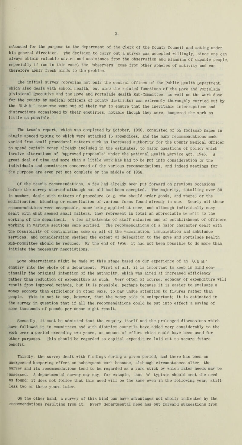 seconded for the purpose to the department of the Clerk of the County Council and acting under his general direction. The decision to carry out a survey was accepted willingly, since one can always obtain valuable advice and assistance from the observation and planning of capable people, especially if (as in this case) the ‘observers’ come from other spheres of activity and can therefore apply fresh minds to the problem. The initial survey (covering not only the central offices of the Public Health Department, which also deals with school health, but also the related functions of the Hove and Portslade Divisional Executive and the Hove and Portslade Health Sub*committee, as well as the work done for the county by medical officers of county districts) was extremely thoroughly carried out by the ‘0. & M. ’ team who went out of their way to ensure that the inevitable interruptions and distractions occasioned by their enquiries, notable though they were, hampered the work as little as possible. The team’s report, which was completed by October, 1956, consisted of 55 foolscap pages in single-spaced typing to which were attached 15 appendices, and the many recommendations made varied from small procedural matters such as increased authority for the County Medical Officer to spend certain money already included in the estimates, to major questions of policy which involve alterations of ‘approved proposals’ under the National Health service Act, 1946. A great deal of time and more than a little work has had to be put into consideration by the individuals and committees concerned of the various recommendations, and indeed meetings for the purpose are even yet not complete by the middle of 1958. Of the team’s recommendations, a few had already been put forward on previous occasions before the survey started although not all had been accepted. The majority, totalling over 80 in number, dealt with matters of procedure (e.g. who should order goods, and where) or the modification, blending or cancellation of various forms found already in use. Nearly all these recommendations were acceptable, some being applied at once, and althougli individually many dealt with what seemed small matters, they represent in total an appreciable benefi'V “o the working of the department. A few adjustments of staff salaries and of establishment of officers working in various sections were advised. The recommendations of a major character dealt with the possibility of centralising some or all of the vaccination, immunisation and ambulance services, and consideration whether the extent of delegation to the Hove and Portslade Health Sub-committee should be reduced. By the end of 1956, it had not been possible to do more than initiate the necessary negotiations. some observations might be made at this stage based on our experience of an ‘0.& M. ’ enquiry into the whole of a department. First of all, it is important to keep in mind con- tinually the original intention of the authority, which was aimed at increased efficiency rather than reduction of expenditure as such. Very often of course, economy of expenditure will result from improved methods, but it is possible, perhaps because it is easier to evaluate a money economy than efficiency in other ways, to pay undue attention to figures rather than people. This is not to say, however, that the money side is unimportant; it is estimated in the survey in question that if all the recommendations could be put into effect a saving of some thousands of pounds per annum might result. Secondly, it must be admitted that the enquiry itself and the prolonged discussions which have followed it in committees and with district councils have added very considerably to the work over a period exceeding two years, an amount of effort which could have been used for other purposes. This should be regarded as capital expenditure laid out to secure future benefit. Thirdly, the survey dealt with findings during a given period, and there has been an unexpected hampering effect on subsequent work because, although circumstances alter, the survey and its recommendations tend to be regarded as a yard stick by which later needs may be assessed. A departmental survey may say, for example, that ‘x’ typists should meet the need as found, it does not follow that this need will be the same even in the following year, still less two or three years later. On the other hand, a survey of this kind can have advantages not wholly indicated by the recommendations resulting from it. Every departmental head has put forward suggestions from