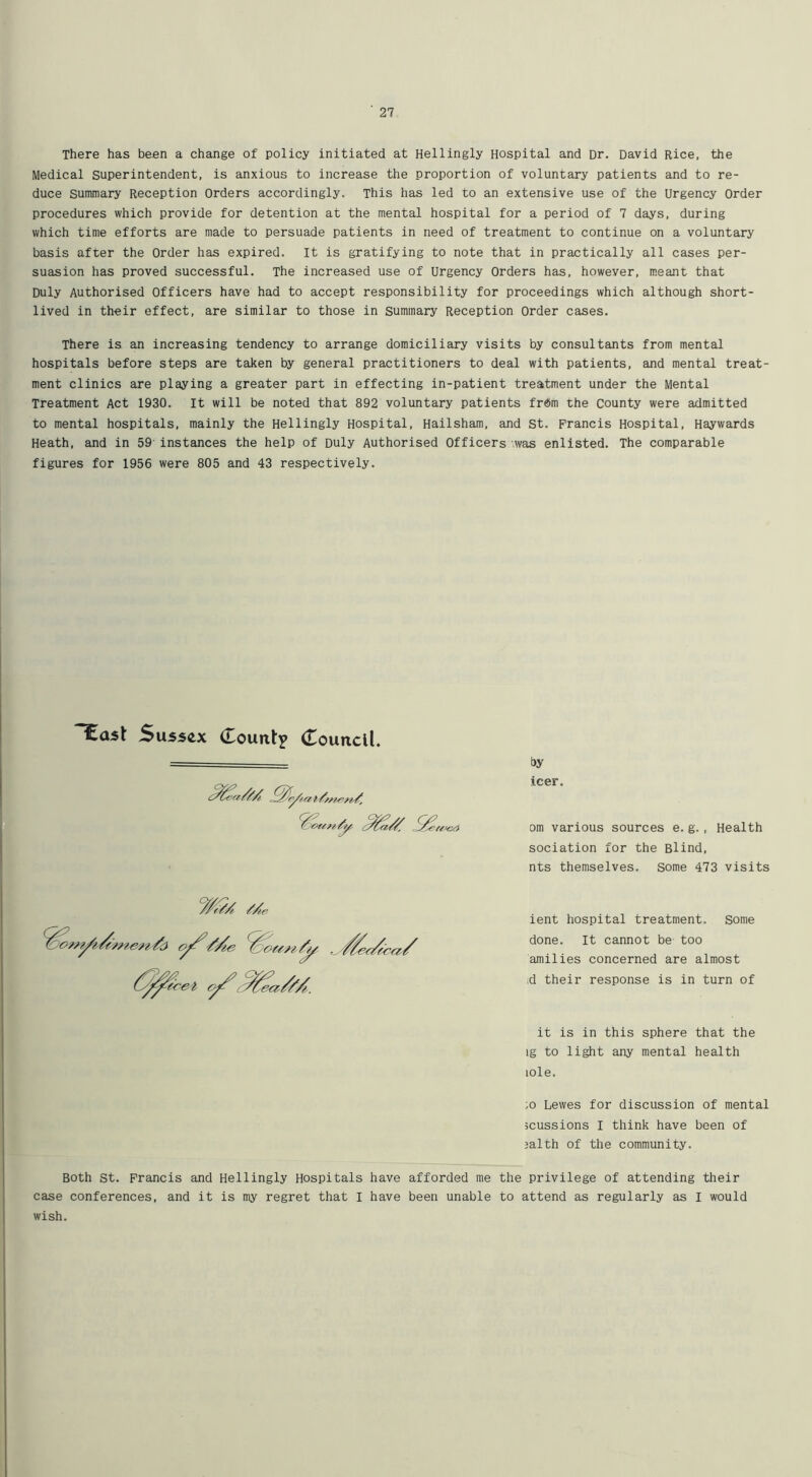 There has been a change of policy initiated at Hellingly Hospital and Dr. David Rice, the Medical superintendent, is anxious to increase the proportion of voluntary patients and to re- duce summary Reception Orders accordingly. This has led to an extensive use of the Urgency Order procedures which provide for detention at the mental hospital for a period of 7 days, during which time efforts are made to persuade patients in need of treatment to continue on a voluntary basis after the Order has expired. It is gratifying to note that in practically all cases per- suasion has proved successful. The increased use of Urgency Orders has, however, meant that Duly Authorised Officers have had to accept responsibility for proceedings which although short- lived in their effect, are similar to those in Summary Reception Order cases. There is an increasing tendency to arrange domiciliary visits by consultants from mental hospitals before steps are taken by general practitioners to deal with patients, and mental treat- ment clinics are playing a greater part in effecting in-patient treatment under the Mental Treatment Act 1930. It will be noted that 892 voluntary patients frdm the County were admitted to mental hospitals, mainly the Hellingly Hospital, Hailsham, and St. Francis Hospital, Haywards Heath, and in 59 instances the help of Duly Authorised Officers '.was enlisted. The comparable figures for 1956 were 805 and 43 respectively. Sus5(ix (Lountj (Touncll. by icer. om various sources e.g. , Health sociation for the Blind, nts themselves. Some 473 visits ient hospital treatment, some done. It cannot be too amilies concerned are almost .d their response is in turn of it is in this sphere that the ig to light any mental health lole. ;o Lewes for discussion of mental 5cussions I think have been of 5alth of the community. Both St. Francis and Hellingly Hospitals have afforded me the privilege of attending their case conferences, and it is my regret that I have been unable to attend as regularly as I would wish.