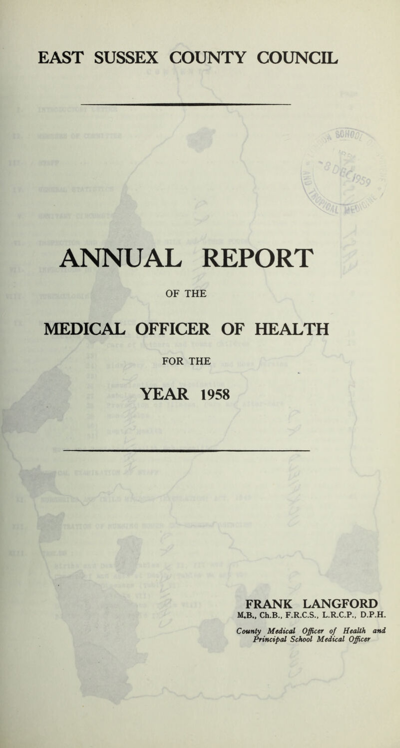 ANNUAL REPORT OF THE MEDICAL OFFICER OF HEALTH FOR THE YEAR 1958 FRANK LANGFORD M.B., Ch.B., F.R.C.S., L.R.C.P., D.P.H. County Medical Officer of Health and Principal School Medical Officer