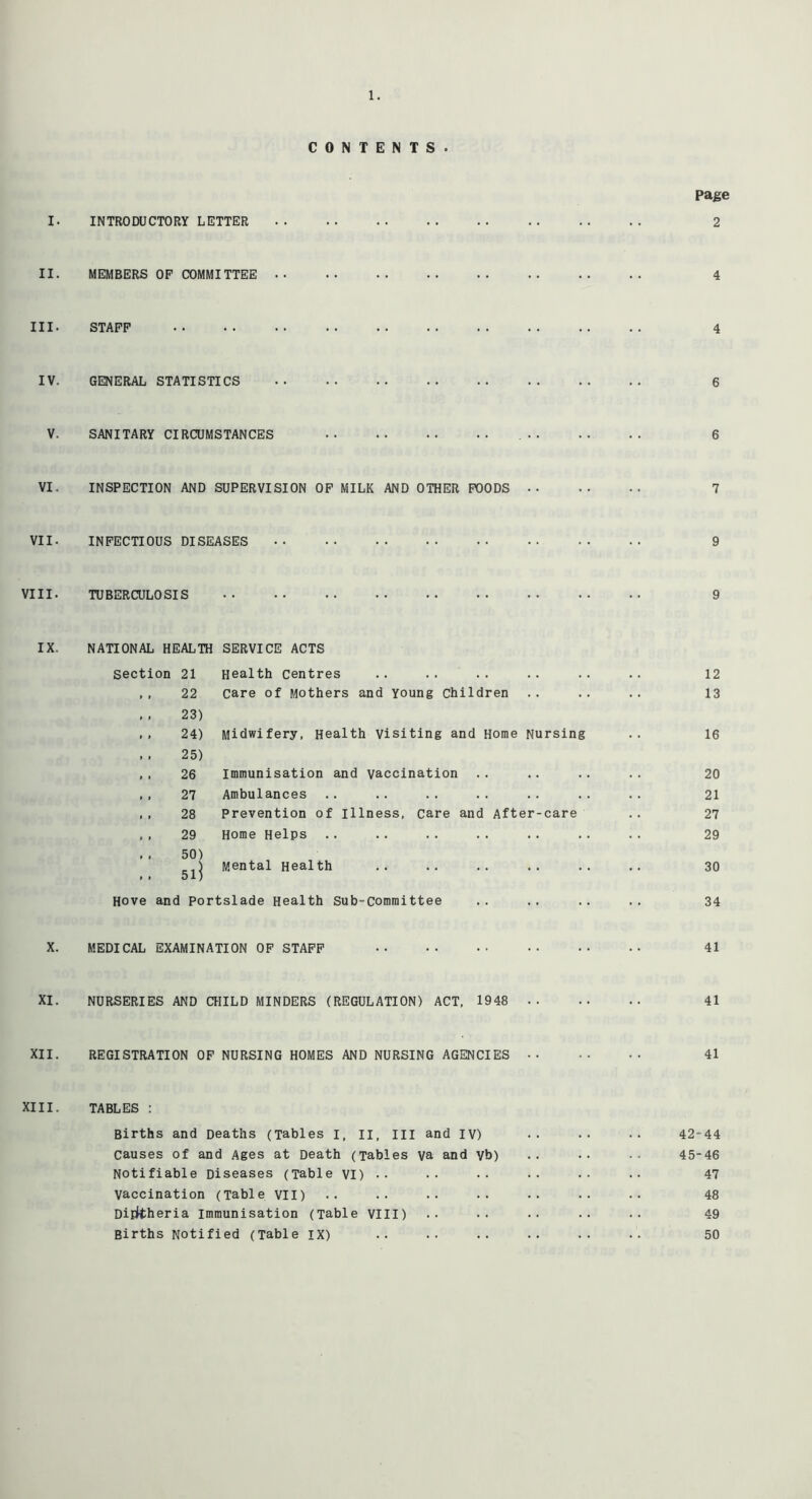 CONTENTS. Page I. INTRODUCTORY LETTER 2 II. MEMBERS OF COMMITTEE 4 III. STAFF 4 IV. GENERAL STATISTICS 6 V. SANITARY CIRCUMSTANCES 6 VI. INSPECTION AND SUPERVISION OF MILK AND OTHER FOODS 7 VII. INFECTIOUS DISEASES 9 VIII. TUBERCULOSIS 9 IX. NATIONAL HEALTH SERVICE ACTS Section 21 Health Centres .. .. .. .. .. .. 12 ,, 22 care of Mothers and Young Children .. .. .. 13 . . 23) ,, 24) Midwifery, Health Visiting and Home Nursing .. 16 , , 25) ,, 26 Immunisation and vaccination .. .. .. .. 20 ,, 27 Ambulances .. .. .. .. .. .. .. 21 ,, 28 Prevention of illness, care and After-care .. 27 , , 29 Home Helps 29 . . 50) 5lj Mental Health .. .. .. .. .. .. 30 Hove and Portslade Health Sub-Committee .. .. .. .. 34 X. MEDICAL EXAMINATION OF STAFF 41 XI. NURSERIES AND CHILD MINDERS (REGULATION) ACT, 1948 41 XII. REGISTRATION OF NURSING HOMES AND NURSING AGENCIES 41 XIII. TABLES : Births and Deaths (Tables I, II, III and IV) •• •• •• 42-44 Causes of and Ages at Death (Tables va and vb) .. •• .. 45-46 Notifiable Diseases (Table VI) •• •• •• •• •• 47 Vaccination (Table VII) .. .. .. •• .. •• 48 Diphtheria Immunisation (Table VIII) •• •• •• •• •• 49 Births Notified (Table IX) .. .. .. .. .. .. 50