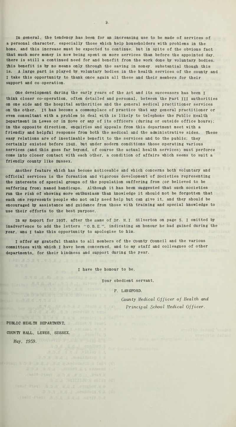 a personal character, especially those which help householders with problems in the home, and this increase must be expected to continue; but in spite of the obvious fact that much more money is now being spent on more services than before the appointed day, there is still a continued need for and benefit from the work done by voluntary bodies. This benefit is by no means only through the saving in money substantial though this is. A large part is played by voluntary bodies in the health services of the county and I take this opportunity to thank once again all these and their members for their support and co operation. One development during the early years of the Act and its successors has been I think closer co-operation, often detailed and personal, between the part ill authorities on one side and the hospital authorities and the general medical practitioner services on the other. It has become a commonplace of practice that any general practitioner or even consultant with a problem to deal with is likely to telephone the Public Health Department in Lewes or in Hove or any of its officers (during or outside office hours); in the opposite direction, enquiries and appeals from this department meet with a friendly and helpful response from both the medical and the administrative sides. These easy relations are of inestimable benefit to the services and to the public; they certainly existed before 1948, but under modern conditions those operating various services (and this goes far beyond, of course the actual health services) must perforce come into closer contact with each other, a condition of affairs which seems to suit a friendly county like Sussex. Another feature which has become noticeable and which concerns both voluntary and official services is the formation and vigorous development of societies representing the interests of special groups of the population suffering from (or believed to be suffering from) named handicaps. Although it has been suggested that such societies run the risk of showing more enthusiasm than knowledge it should not be forgotten that each one represents people who not only need help but can give it, and they should be encouraged by assistance and guidance from those with training and special knowledge to use their efforts to the best purpose. in my Report for 1957, after the name of Dr. M.I Silverton on page 5, I omitted by inadvertence to add the letters “O.B.E.”, indicating an honour he had gained during the year, anu I take this opportunity to apologise to him. I offer my grateful thanks to all members of the county Council and the various committees with which I have been concerned, and to my staff and colleagues of other departments, for their kindness and support during the year. I have the honour to be, Your obedient servant, F. LANGFORD. County Medical Officer of Health and Principal School Medical Officer. PUBLIC HEALTH DEPARTMENT, COUNTY HALL, LEWES, SUSSEX. May, 1959.