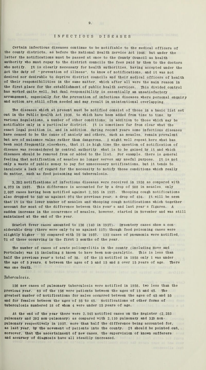 INFECTIOUS DISEASES Certain infectious diseases continue to be notifiable to the medical officers of the county districts, as before the National Health Service Act 1946; but under the latter the notifications must be passed at once to the county Council as health authority who must repay to the district councils the fees paid by them to the doctors who notify, it is clearly necessary for health authorities, having accepted under the Act the duty of “prevention of illness”, to know of notifications, and it was not desired nor desirable to deprive district councils and their medical officers of health of their responsibilities in the same matter, which after all were the main reason in the first place for the establishment of public health services. This divided control has worked quite well, but dual responsibility is essentially an unsatisfactory arrangement, especially for the prevention of infectious diseases where personal enquiry and action are still often needed and may result in unintentional overlapping. The diseases which at present must be notified consist of those in a basic list set out in the Public Health Act 1936, to which have been added from time to time, by various Regulations, a number of other conditions; in addition to those which may be notifiable only in a particular district, it is sometimes far from clear what the exact legal position is, and in addition, during recent years some infectious diseases have ceased to be the cause of anxiety and others, such as measles, remain prevalent but are of nuisance value rather than dangerous. I might well repeat here what has been said frequently elsewhere, that it is high time the question of notification of disease was reconsidered by central authority; what is to be gained by it and which diseases should be removed from or added to the list. For example, there is general feeling that notification of measles no longer serves any useful purpose, it is not only a waste of public money to pay for unnecessary notifications, but it tends to inculcate a lack of regard for the necessity to notify those conditions which really do matter, such as food poisoning and tuberculosis. 3,202 notifications of infectious diseases were received in 1958 as compared with 4,373 in 1957. This difference is accounted for by a drop of 588 in measles, only 2,007 cases having been notified against 2,595 in 1957. Whooping cough notifications also dropped to 540 as against 974 the previous year; a drop of 434. It will be seen that it is the lower number of measles and whooping cough notifications which together account for most of the difference between this year’ s and last year’s figures. A sudden increase in the occurrence of measles, however, started in November and was still maintained at the end of the year. Scarlet fever cases amounted to 136 (140 in 1957). Dysentery cases show a con siderable drop (there were only 74 as against 117) though food poisoning cases were slightly higher - 33 compared with 25 in 1957. 132 cases of pneumonia were notified, 71 of these occurring in the first 3 months of the year. The number of cases of acute poliomyelitis in the county (including Hove and Portslade) was 15 including 8 known to have been non-paralytic. This is less than half the previous year’s total of 38. Of the 15 notified in 1958 only 1 was under the age of 5 years, 6 between the ages of 5 and 15 and 8 over 15 years of age. There was one death. Tuberculosis. 156 new cases of pulmonary tuberculosis were notified in 1958, two less than the previous year. 69 of the 156 were patients between the ages of 15 and 45. The greatest number of notifications for males occurred between the ages of 45 and 55 and for females between the ages of 35 to 45. Notifications of other forms of tuberculosis numbered 18 of whom 4 were under 15 years of age. At the end of the year there were 2,545 notified cases on the Register (2,253 pulmonary and 292 non pulmonary) as compared with 2,110 pulmonary and 320 non- pulmonary respectively in 1957, more than half the difference being accounted for, as last year, by the movement of patients into the county. It should be pointed out, moreover, that the ascertainment of new cases, the supervision of known sufferers and accuracy of diagnosis have all steadily increased.