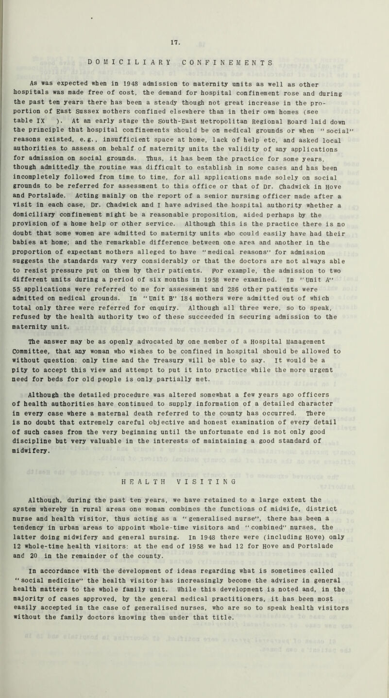 DOMICILIARY CONFINEMENTS As was expected when in 1948 admission to maternity units as well as other hospitals was made free of cost, the demand for hospital confinement rose and during the past ten years there has been a steady though not great increase in the pro- portion of East Sussex mothers confined elsewhere than in their own homes (see table IX ). At an early stage the South-East Metropolitan Regional Board laid down the principle that hospital confinements should be on medical grounds or when “ social” reasons existed, e. g., insufficient space at home, lack of help etc, and asked local authorities to assess on behalf of maternity units the validity of any applications for admission on social grounds. Thus, it has been the practice for some years, though admittedly the routine was difficult to establish in some cases and has been incompletely followed from time to time, for all applications made solely on social grounds to be referred for assessment to this office or that of Dr. Chadwick in Hove and Portslade. Acting mainly on the report of a senior nursing officer made after a visit in each case, Dr. Chadwick and I have advised the hospital authority whether a domiciliary confinement might be a reasonable proposition, aided perhaps by the provision of a home help or other service. Although this is the practice there is no doubt that some women are admitted to maternity units who could easily have had their babies at home; and the remarkable difference between one area and another in the proportion of expectant mothers alleged to have “medical reasons” for admission suggests the standards vary very considerably or that the doctors are not always able to resist pressure put on them by their patients. For example, the admission to two different units during a period of six months in 1958 were examined, in “unit A” 55 applications were referred to me for assessment and 286 other patients were admitted on medical grounds. in “Unit B” 184 mothers were admitted out of which total only three were referred for enquiry. Although all three were, so to speak, refused by the health authority two of these succeeded in securing admission to the maternity unit. The answer may be as openly advocated by one member of a Hospital Management Committee, that any woman who wishes to be confined in hospital should be allowed to without question: only time and the Treasury will be able to say. it would be a pity to accept this view and attempt to put it into practice while the more urgent need for beds for old people is only partially met. Although the detailed procedure was altered somewhat a few years ago officers of health authorities have continued to supply information of a detailed character in every case where a maternal death referred to the county has occurred. There is no doubt that extremely careful objective and honest examination of every detail of such cases from the very beginning until the unfortunate end is not only good discipline but very valuable in the interests of maintaining a good standard of midwifery. HEALTH VISITING Although, during the past ten years, we have retained to a large extent the system whereby in rural areas one woman combines the functions of midwife, district nurse and health visitor, thus acting as a “generalised nurse”, there has been a tendency in urban areas to appoint whole-time visitors and “combined” nurses, the latter doing midwifery and general nursing. In 1948 there were (including Hove) only 12 whole-time health visitors: at the end of 1958 we had 12 for Hove and Portslade and 20 in the remainder of the county. in accordance with the development of ideas regarding what is sometimes called “social medicine” the health visitor has increasingly become the adviser in general health matters to the whole family unit. While this development is noted and, in the majority of cases approved, by the general medical practitioners, it has been most easily accepted in the case of generalised nurses, who are so to speak health visitors without the family doctors knowing them under that title.