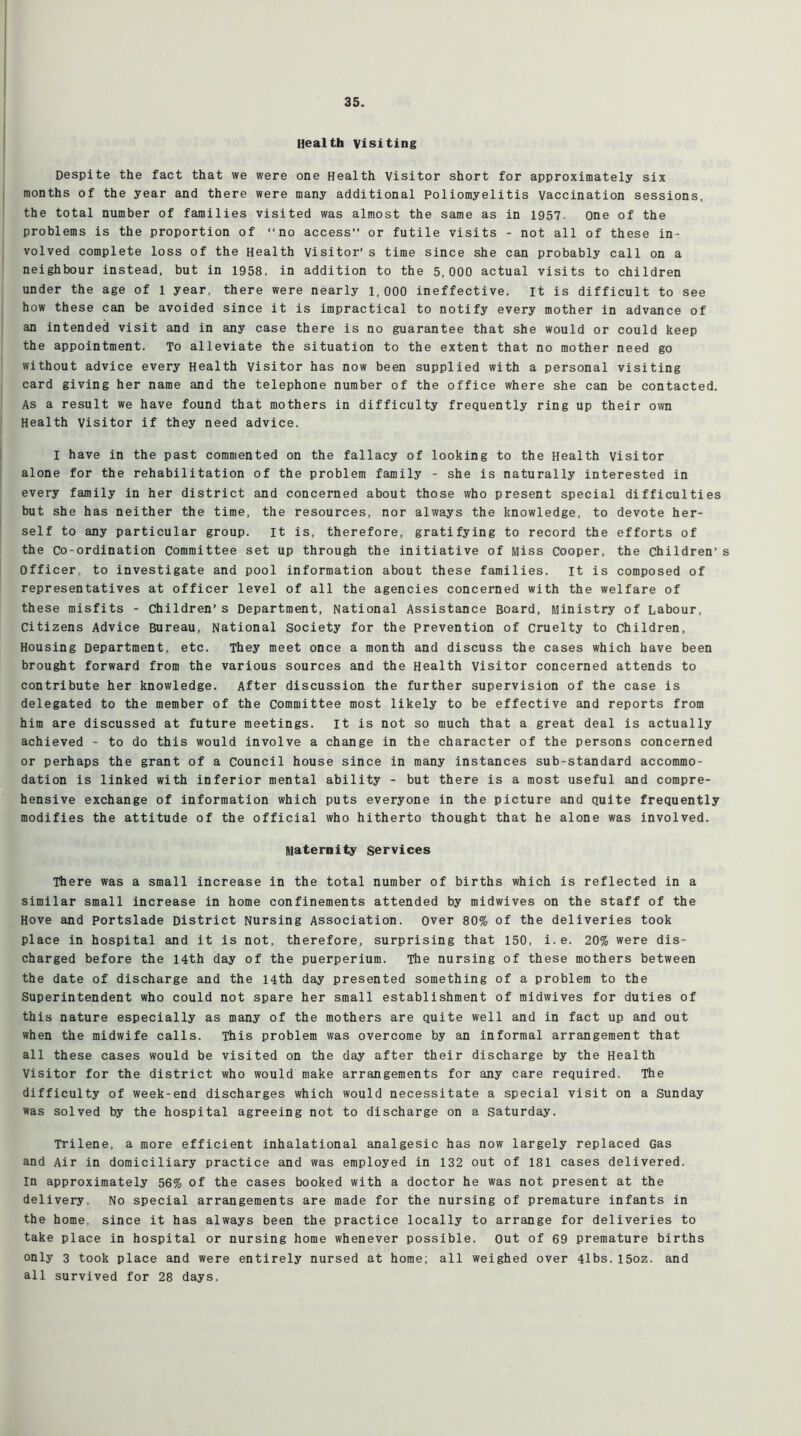 Health visiting Despite the fact that we were one Health Visitor short for approximately six months of the year and there were many additional Poliomyelitis Vaccination sessions, the total number of families visited was almost the same as in 1957 One of the problems is the proportion of “no access” or futile visits - not all of these in- volved complete loss of the Health visitor’ s time since she can probably call on a neighbour instead, but in 1958, in addition to the 5,000 actual visits to children under the age of 1 year, there were nearly 1,000 ineffective. It is difficult to see how these can be avoided since it is impractical to notify every mother in advance of an intended visit and in any case there is no guarantee that she would or could keep the appointment. To alleviate the situation to the extent that no mother need go without advice every Health Visitor has now been supplied with a personal visiting card giving her name and the telephone number of the office where she can be contacted. As a result we have found that mothers in difficulty frequently ring up their own Health Visitor if they need advice. I have in the past commented on the fallacy of looking to the Health visitor alone for the rehabilitation of the problem family - she is naturally interested in every family in her district and concerned about those who present special difficulties but she has neither the time, the resources, nor always the knowledge, to devote her- self to any particular group. it is, therefore, gratifying to record the efforts of the Co-ordination Committee set up through the initiative of Miss Cooper, the children’ s Officer to investigate and pool information about these families. it is composed of representatives at officer level of all the agencies concerned with the welfare of these misfits - children’s Department, National Assistance Board, Ministry of Labour, Citizens Advice Bureau, National Society for the prevention of Cruelty to children, Housing Department, etc. They meet once a month and discuss the cases which have been brought forward from the various sources and the Health Visitor concerned attends to contribute her knowledge. After discussion the further supervision of the case is delegated to the member of the Committee most likely to be effective and reports from him are discussed at future meetings, it is not so much that a great deal is actually achieved - to do this would involve a change in the character of the persons concerned or perhaps the grant of a Council house since in many instances sub-standard accommo- dation is linked with inferior mental ability - but there is a most useful and compre- hensive exchange of information which puts everyone in the picture and quite frequently modifies the attitude of the official who hitherto thought that he alone was involved. maternity Services There was a small increase in the total number of births which is reflected in a similar small increase in home confinements attended by midwives on the staff of the Hove and Portslade District Nursing Association, over 80% of the deliveries took place in hospital and it is not, therefore, surprising that 150, i.e. 20% were dis- charged before the 14th day of the puerperium. The nursing of these mothers between the date of discharge and the 14th day presented something of a problem to the Superintendent who could not spare her small establishment of midwives for duties of this nature especially as many of the mothers are quite well and in fact up and out when the midwife calls. This problem was overcome by an informal arrangement that all these cases would be visited on the day after their discharge by the Health Visitor for the district who would make arrangements for any care required. The difficulty of week-end discharges which would necessitate a special visit on a Sunday was solved by the hospital agreeing not to discharge on a Saturday. Trilene, a more efficient inhalational analgesic has now largely replaced Gas and Air in domiciliary practice and was employed in 132 out of 181 cases delivered. In approximately 56% of the cases booked with a doctor he was not present at the delivery. No special arrangements are made for the nursing of premature infants in the home, since it has always been the practice locally to arrange for deliveries to take place in hospital or nursing home whenever possible. Out of 69 premature births only 3 took place and were entirely nursed at home; all weighed over 4lbs.15oz. and all survived for 28 days.