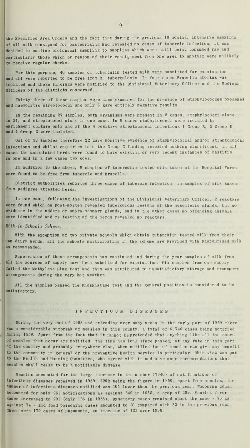 the Specified Area Orders and the fact that during the previous 18 months, intensive sampling of all milk consigned for pasteurising had revealed no cases of tubercle infection, it was decided to confine biological sampling to supplies which were still being consumed raw and particularly those which by reason of their consignment from one area to another were unlikely to receive regular checks. FV)r this purpose, 40 samples of tuberculin tested milk were submitted for examination land all were reported to be free from M, tuberculosis. In four cases Brucella abortus was isolated and these findings were notified to the Divisional Veterinary Officer and the Medical Officers of the districts concerned. Thirty-three of these samples were also examined for the presence of Staphylococcus pyogenes and haemolytic streptococci and only 6 gave entirely negative results. In the remaining 27 samples, both organisms were present in 5 cases, staphylococci alone in 21, and streptococci alone in one case. In 8 cases staphylococci were isolated by enrichment culture only and of the 4 positive streptococcal infections 1 Group B, 2 Group D and 1 Group G were isolated. Out of 33 samples therefore 22 gave positive evidence of staphylococcal and/or streptococcal infections and whilst enquiries into the Group G finding revealed nothing significant, in all cases the associated herds were found to have existing or very recent instances of mastitis in one and in a few cases two cows. In addition to the above, 8 samples of tuberculin tested milk taken at the Hospital Farms were found to be free from tubercle and Brucella. District authorities reported three cases of tubercle infection in samples of milk taken from pedigree attested herds. In one case, following the investigations of the Divisional Veterinary Officer, 2 reactors were found which on post-mortem revealed tuberculous lesions of the mesenteric glands, but no evidence in the udders or sup ra-mamrtiary glands, and in the other cases no offending animals were identified and re-testing of the herds revealed no reactors. Milk-in Schools Scheme. With the exception of two private schools which obtain tuberculin tested milk from their own dairy herds, all the schools participating in the scheme are provided with pasteurised milk as recommended. Supervision of these arrangements has continued and during the year samples of milk from all the sources of supply have been submitted for examination. Six samples from one supply failed the Methylene Blue test and this was attributed to unsatisfactory storage and transport arrangements during the very hot weather. All the samples passed the phosphatase test and the general position is considered to be satisfactory. INFECTIOUS DISEASES During the very end of 1958 and extending over many weeks in the early part of 1959 there was a considerable outbreak of measles in this county, a total of 6,746 cases being notified during 1959. Apart from the fact that it cannot bepretended that anything like all the cases of measles that occur are notified the time has long since passed, at any rate in this part of the country and probably everywhere else, when notification of measles can give any benefit to the community in general or the preventive health service in particular. This view was put to the Health and Housing Committee, who agreed with it and have made recommendations that measles shall cease to be a notifiable disease. Measles accounted for the large increase in the number (7840) of notifications of infectious diseases received in 1959, 3202 being the figure in 19 58; apart from measles, the number of infectious diseases notified was 101 lower than the previous year. Whooping cough accounted for only 251 notifications as against 540 in 1958, a drop of 289. Scarlet fever cases increased to 291 (only 136 in 1958). Dysentery cases remained about the same - 76 as against 74 - and food poisoning cases amounted to 30-compared with 33 in the previous year. There were 179 cases of pneumonia, an increase of 132 over 1958.