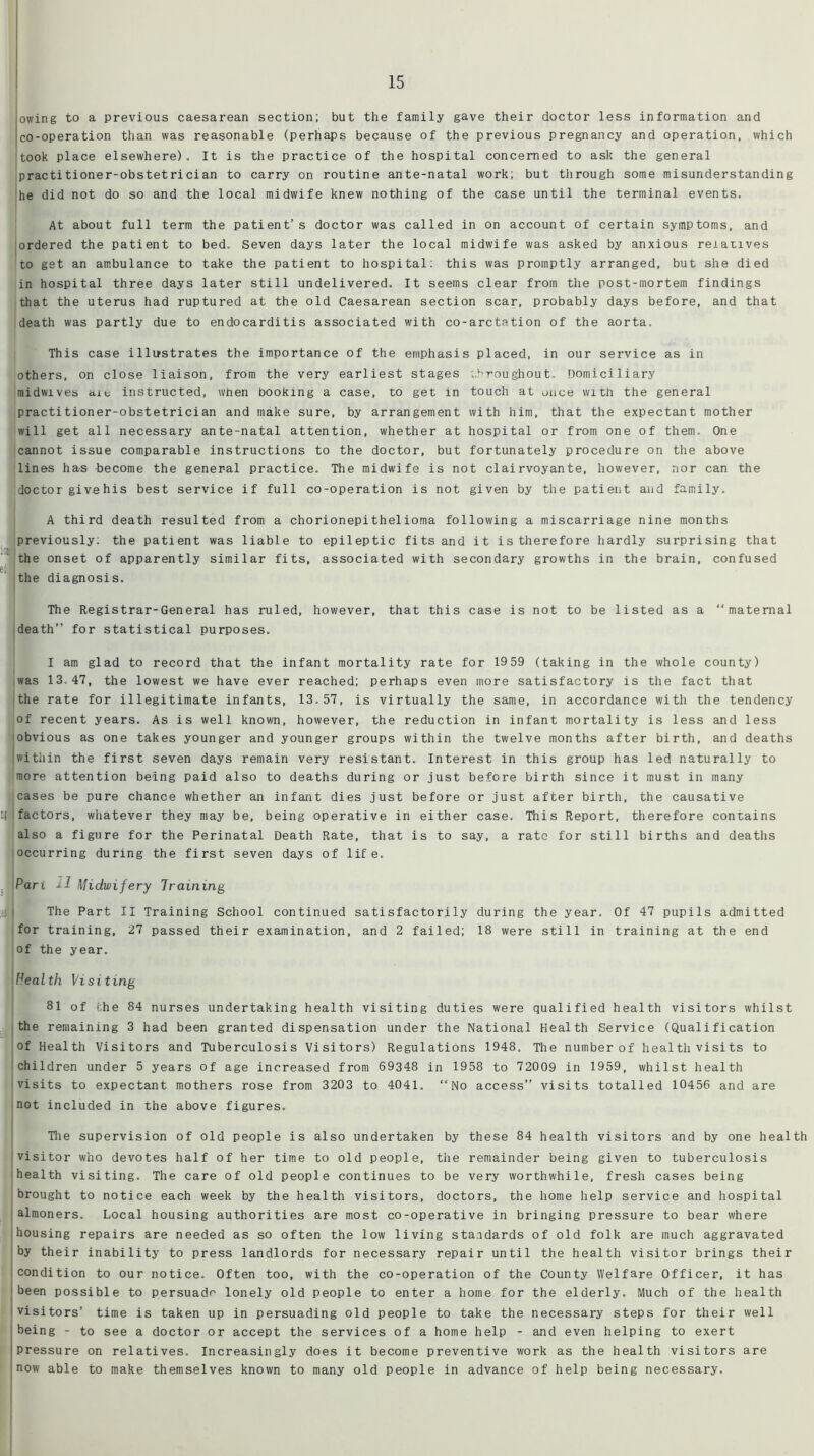 lowing to a previous caesarean section; but the family gave their doctor less information and jco-operation than was reasonable (perhaps because of the previous pregnancy and operation, which 'took place elsewhere). It is the practice of the hospital concerned to ask the general practitioner-obstetrician to carry on routine ante-natal work; but through some misunderstanding he did not do so and the local midwife knew nothing of the case until the terminal events. At about full terra the patient’s doctor was called in on account of certain symptoms, and ordered the patient to bed. Seven days later the local midwife was asked by anxious relatives to get an ambulance to take the patient to hospital; this was promptly arranged, but she died in hospital three days later still undelivered. It seems clear from the post-mortem findings that the uterus had ruptured at the old Caesarean section scar, probably days before, and that death was partly due to endocarditis associated with co-arctation of the aorta. This case illustrates the importance of the emphasis placed, in our service as in i others, on close liaison, from the very earliest stages .i’t-oughout. Domiciliary Uidwives aie instructed, when booking a case, to get in touch at once with the general <lpractitioner-obstetrician and make sure, by arrangement with him, that the expectant mother hwill get all necessary ante-natal attention, whether at hospital or from one of them. One flcannot issue comparable instructions to the doctor, but fortunately procedure on the above lines has become the general practice. The midwife is not clairvoyante, however, nor can the [doctor give his best service if full co-operation is not given by the patient and family. (A third death resulted from a chorionepithelioma following a miscarriage nine months previously, the patient was liable to epileptic fits and it is therefore hardly surprising that the onset of apparently similar fits, associated with secondary growths in the brain, confused nthe diagnosis. j The Registrar-General has ruled, however, that this case is not to be listed as a “maternal -jdeath’’ for statistical purposes. I t ( Bl't I am glad to record that the infant mortality rate for 1959 (taking in the whole county) was 13.47, the lowest we have ever reached; perhaps even more satisfactory is the fact that the rate for illegitimate infants, 13.57, is virtually the same, in accordance with the tendency of recent years. As is well known, however, the reduction in infant mortality is less and less obvious as one takes younger and younger groups within the twelve months after birth, and deaths within the first seven days remain very resistant. Interest in this group has led naturally to more attention being paid also to deaths during or just before birth since it must in many cases be pure chance whether an infant dies just before or just after birth, the causative factors, whatever they may be, being operative in either case. This Report, therefore contains also a figure for the Perinatal Death Rate, that is to say, a rate for still births and deaths occurring during the first seven days of life. Pari Midwifery Training The Part II Training School continued satisfactorily during the year. Of 47 pupils admitted for training, 27 passed their examination, and 2 failed; 18 were still in training at the end of the year. Health Visiting 81 of the 84 nurses undertaking health visiting duties were qualified health visitors whilst the remaining 3 had been granted dispensation under the National Health Service (Qualification of Health Visitors and Tuberculosis Visitors) Regulations 1948, The number of health visits to children under 5 years of age increased from 69348 in 1958 to 72009 in 1959, whilst health visits to expectant mothers rose from 3203 to 4041. “No access” visits totalled 10456 and are not included in the above figures. Tlie supervision of old people is also undertaken by these 84 health visitors and by one health visitor who devotes half of her time to old people, the remainder being given to tuberculosis health visiting. The care of old people continues to be very worthwhile, fresh cases being brought to notice each week by the health visitors, doctors, the home help service and hospital almoners. Local housing authorities are most co-operative in bringing pressure to bear where housing repairs are needed as so often the low living standards of old folk are much aggravated by their inability to press landlords for necessary repair until the health visitor brings their condition to our notice. Often too, with the co-operation of the County Welfare Officer, it has been possible to persuade lonely old people to enter a home for the elderly. Much of the health visitors’ time is taken up in persuading old people to take the necessary steps for their well being - to see a doctor or accept the services of a home help - and even helping to exert pressure on relatives. Increasingly does it become preventive work as the health visitors are now able to make themselves known to many old people in advance of help being necessary.