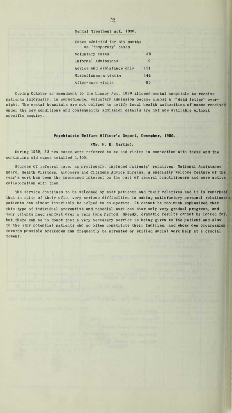 w2 Mental Treatment Act, 1930, Cases admitted for six months as ‘temporary’ cases Voluntary cases 38 Informal Admissions 9 Advice and assistance only 121 Miscellaneous visits 144 After-care visits 85 During October an amendment to the Lunacy Act, 1890 allowed mental hospitals to receive patients informally. In consequence, voluntary admission became almost a “dead letter” over- night. The mental hospitals are not obliged to notify -local health authorities of cases received under the new conditions and consequently admission details are not now available without specific enquiry. Psychiatric Welfare Officer’s Report, Deceqiber, 1959. (Mr. F. B. Martin). During 1959, 53 new cases were referred to me and visits in connection with these and'the continuing old cases totalled 1,156. Sources of referral have, as previously, included patients’ relatives. National Assistance Board, Health Visitors, Almoners and Citizens Advice Bureaux. A specially welcome feature of the year’s work has been the increased interest on the part of general practitioners and more active collaboration with them. The service continues to be welcomed by most patients and their relatives and it is remarkabl that in spite of their often very serious difficulties in making satisfactory personal relationsh)s patients can almost invariably be helped to co-operate. It cannot be too much emphasized that this type of individual preventive and remedial work can show only very gradual progress, and many clients need support over a very long period. Speedy, dramatic results cannot be looked for, but there can be no doubt that a very necessary service is being given to the patient and also to the many potential patients who so often constitute their families, and whose own progression towards possible breakdown can frequently be arrested by skilled social work help at a crucial moment.